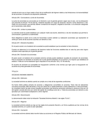 cerrada el socio que no haya votado a favor de la modificación del régimen relativo a las limitaciones a la transmisibilidad
de las acciones o al derecho de adquisición preferente.
Artículo 245.- Convocatoria a Junta de Accionistas
La junta de accionistas es convocada por el directorio o por el gerente general, según sea el caso, con la anticipación
que prescribe el artículo 116 de esta ley, mediante esquelas con cargo de recepción, facsímil, correo electrónico u otro
medio de comunicación que permita obtener constancia de recepción, dirigidas al domicilio o a la dirección designada
por el accionista a este efecto.
Artículo 246.- Juntas no presenciales
La voluntad social se puede establecer por cualquier medio sea escrito, electrónico o de otra naturaleza que permita la
comunicación y garantice su autenticidad.
Será obligatoria la sesión de la Junta de Accionistas cuando soliciten su realización accionistas que representen el
veinte por ciento de las acciones suscritas con derecho a voto.
Artículo 247.- Directorio facultativo
En el pacto social o en el estatuto de la sociedad se podrá establecer que la sociedad no tiene directorio.
Cuando se determine la no existencia del directorio todas las funciones estableci-das en esta ley para este órgano
societario serán ejercidas por el gerente general.
Artículo 248.- Exclusión de accionistas
El pacto social o el estatuto de la sociedad anónima cerrada puede establecer causales de exclusión de accionistas.
Para la exclusión es necesario el acuerdo de la junta general adoptado con el quórum y la mayoría que establezca el
estatuto. A falta de norma estatutaria rige lo dispuesto en los artículos 126 y 127 de esta ley.
El acuerdo de exclusión es susceptible de impugnación conforme a las normas que rigen para la impugnación de
acuerdos de juntas generales de accionistas.
TITULO II
SOCIEDAD ANONIMA ABIERTA
Artículo 249.- Definición
La sociedad anónima es abierta cuando se cumpla uno a más de las siguientes condiciones:
Ha hecho oferta pública primaria de acciones u obligaciones convertibles en acciones; Tiene más de setecientos
cincuenta accionistas; Más del treinta y cinco por ciento de su capital pertenece a ciento setenticinco o más accionistas,
sin considerar dentro de este número aquellos accionistas cuya tenencia accionaria individual no alcance al dos por mil
del capital o exceda del cinco por ciento del capital; Se constituya como tal; o, Todos los accionistas con derecho a voto
aprueban por unanimidad la adaptación a dicho régimen.
Artículo 250.- Denominación
La denominación debe incluir la indicación "Sociedad Anónima Abierta" o las siglas "S.A.A.".
Artículo 251.- Régimen
La sociedad anónima abierta se rige por las reglas de la presente Sección y en forma supletoria por las normas de la
sociedad anónima, en cuanto le sean aplicables.
Artículo 252.- Inscripción
La sociedad anónima abierta debe inscribir todas sus acciones en el Registro Público del Mercado de Valores.
 
