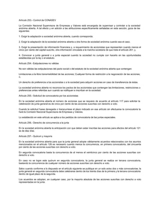 Artículo 253.- Control de CONASEV
La Comisión Nacional Supervisora de Empresas y Valores está encargada de supervisar y controlar a la sociedad
anónima abierta. A tal efecto y en adición a las atribuciones específicamente señaladas en esta sección, goza de las
siguientes:
1. Exigir la adaptación a sociedad anónima abierta, cuando corresponda;
2. Exigir la adaptación de la sociedad anónima abierta a otra forma de sociedad anónima cuando sea el caso;
3. Exigir la presentación de información financiera y, a requerimiento de accionistas que representen cuando menos el
cinco por ciento del capital suscrito, otra información vinculada a la marcha societaria de que trata el artículo 261; y,
4. Convocar a junta general o a junta especial cuando la sociedad no cumpla con hacerlo en las oportunidades
establecidas por la ley o el estatuto.
Artículo 254.- Estipulaciones no válidas
No son válidas las estipulaciones del pacto social o del estatuto de la sociedad anónima abierta que contengan:
Limitaciones a la libre transmisibilidad de las acciones; Cualquier forma de restricción a la negociación de las acciones;
o,
Un derecho de preferencia a los accionistas o a la sociedad para adquirir acciones en caso de transferencia de éstas.
La sociedad anónima abierta no reconoce los pactos de los accionistas que contengan las limitaciones, restricciones o
preferencias antes referidas aun cuando se notifiquen e inscriban en la sociedad.
Artículo 255.- Solicitud de convocatoria por los accionistas
En la sociedad anónima abierta el número de acciones que se requiere de acuerdo al artículo 117 para solicitar la
celebración de junta general es de cinco por ciento de las acciones suscritas con derecho a voto.
Cuando la solicitud fuese denegada o transcurriese el plazo indicado en ese artículo sin efectuarse la convocatoria la
hará la Comisión Nacional Supervisora de Empresas y Valores.
Lo establecido en este artículo se aplica a los pedidos de convocatoria de las juntas especiales.
Artículo 256.- Derecho de concurrencia a la junta
En la sociedad anónima abierta la anticipación con que deben estar inscritas las acciones para efectos del artículo 121
es de diez días.
Artículo 257.- Quórum y mayoría
En la sociedad anónima abierta para que la junta general adopte válidamente acuerdos relacionados con los asuntos
mencionados en el artículo 126 es necesario cuando menos la concurrencia, en primera convocatoria, del cincuenta
por ciento de las acciones suscritas con derecho a voto.
En segunda convocatoria basta la concurrencia de al menos el veinticinco por ciento de las acciones suscritas con
derecho a voto.
En caso no se logre este quórum en segunda convocatoria, la junta general se realiza en tercera convocatoria,
bastando la concurrencia de cualquier número de acciones suscritas con derecho a voto.
Salvo cuando conforme a lo dispuesto en el artículo siguiente se publique en un solo aviso dos o más convocatorias, la
junta general en segunda convocatoria debe celebrarse dentro de los treinta días de la primera y la tercera convocatoria
dentro de igual plazo de la segunda.
Los acuerdos se adoptan, en cualquier caso, por la mayoría absoluta de las acciones suscritas con derecho a voto
representadas en la junta.
 