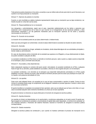 Toda persona puede ampararse en los actos y acuerdos a que se refiere este artículo para todo lo que le favorezca, aun
cuando no se haya producido su inscripción.
Artículo 17.- Ejercicio de poderes no inscritos
Cuando un acto inscribible se celebra mediante representación basta para su inscripción que se deje constancia o se
inserte el poder en virtud del cual se actúa.
Artículo 18.- Responsabilidad por la no inscripción
Los otorgantes o administradores, según sea el caso, responden solidariamente por los daños y perjuicios que
ocasionen como consecuencia de la mora en que incurran en el otorgamiento de las escrituras públicas u otros
instrumentos requeridos o en las gestiones necesarias para la inscripción oportuna de los actos y acuerdos
mencionados en el artículo 16.
Artículo 19.- Duración de la sociedad
La duración de la sociedad puede ser por plazo determinado o indeterminado.
Salvo que sea prorrogado con anterioridad, vencido el plazo determinado la sociedad se disuelve de pleno derecho.
Artículo 20.- Domicilio
El domicilio de la sociedad es el lugar, señalado en el estatuto, donde desarrolla alguna de sus actividades principales o
donde instala su administración.
En caso de discordancia entre el domicilio de la sociedad que aparece en el Registro y el que efectivamente ha fijado,
se puede considerar cualquiera de ellos.
La sociedad constituida en el Perú tiene su domicilio en territorio peruano, salvo cuando su objeto social se desarrolle
en el extranjero y fije su domicilio fuera del país.
Artículo 21.- Sucursales y otras dependencias
Salvo estipulación expresa en contrario del pacto social o del estatuto, la sociedad constituida en el Perú, cualquiera
fuese el lugar de su domicilio, puede establecer sucursales u oficinas en otros lugares del país o en el extranjero.
La sociedad constituida y con domicilio en el extranjero que desarrolle habitualmente actividades en el Perú puede
establecer sucursal u oficinas en el país y fijar domicilio en territorio peruano para los actos que practique en el país. De
no hacerlo, se le presume domiciliada en Lima.
Artículo 22.- Los aportes
Cada socio está obligado frente a la sociedad por lo que se haya comprometido a aportar al capital. Contra el socio
moroso la sociedad puede exigir el cumplimiento de la obligación mediante el proceso ejecutivo o excluir a dicho socio
por el proceso sumarísimo.
El aporte transfiere en propiedad a la sociedad el bien aportado, salvo que se estipule que se hace a otro título, en cuyo
caso la sociedad adquiere sólo el derecho transferido a su favor por el socio aportante.
El aporte de bienes no dinerarios se reputa efectuado al momento de otorgarse la escritura pública.
Artículo 23.- Aportes dinerarios
Los aportes en dinero se desembolsan en la oportunidad y condiciones estipuladas en el pacto social. El aporte que
figura pagado al constituirse la sociedad o al aumentarse el capital debe estar depositado, a nombre de la sociedad, en
una empresa bancaria o financiera del sistema financiero nacional al momento de otorgarse la escritura pública
correspondiente.
Artículo 24.- Gastos necesarios
Otorgada la escritura pública de constitución y aun cuando no hubiese culminado el proceso de inscripción de la
 
