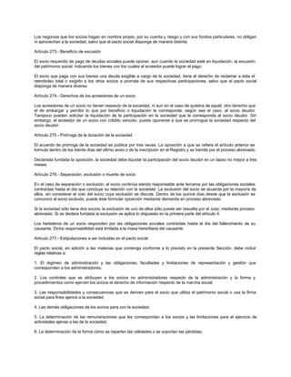 Los negocios que los socios hagan en nombre propio, por su cuenta y riesgo y con sus fondos particulares, no obligan
ni aprovechan a la sociedad, salvo que el pacto social disponga de manera distinta.
Artículo 273.- Beneficio de excusión
El socio requerido de pago de deudas sociales puede oponer, aun cuando la sociedad esté en liquidación, la excusión
del patrimonio social, indicando los bienes con los cuales el acreedor puede lograr el pago.
El socio que paga con sus bienes una deuda exigible a cargo de la sociedad, tiene el derecho de reclamar a ésta el
reembolso total o exigirlo a los otros socios a prorrata de sus respectivas participaciones, salvo que el pacto social
disponga de manera diversa.
Artículo 274.- Derechos de los acreedores de un socio
Los acreedores de un socio no tienen respecto de la sociedad, ni aun en el caso de quiebra de aquél, otro derecho que
el de embargar y percibir lo que por beneficio o liquidación le corresponde, según sea el caso, al socio deudor.
Tampoco pueden solicitar la liquidación de la participación en la sociedad que le corresponda al socio deudor. Sin
embargo, el acreedor de un socio con crédito vencido, puede oponerse a que se prorrogue la sociedad respecto del
socio deudor.
Artículo 275.- Prórroga de la duración de la sociedad
El acuerdo de prórroga de la sociedad se publica por tres veces. La oposición a que se refiere el artículo anterior se
formula dentro de los treinta días del último aviso o de la inscripción en el Registro y se tramita por el proceso abreviado.
Declarada fundada la oposición, la sociedad debe liquidar la participación del socio deudor en un lapso no mayor a tres
meses.
Artículo 276.- Separación, exclusión o muerte de socio
En el caso de separación o exclusión, el socio continúa siendo responsable ante terceros por las obligaciones sociales
contraídas hasta el día que concluye su relación con la sociedad. La exclusión del socio se acuerda por la mayoría de
ellos, sin considerar el voto del socio cuya exclusión se discute. Dentro de los quince días desde que la exclusión se
comunicó al socio excluido, puede éste formular oposición mediante demanda en proceso abreviado.
Si la sociedad sólo tiene dos socios, la exclusión de uno de ellos sólo puede ser resuelta por el Juez, mediante proceso
abreviado. Si se declara fundada la exclusión se aplica lo dispuesto en la primera parte del artículo 4.
Los herederos de un socio responden por las obligaciones sociales contraídas hasta el día del fallecimiento de su
causante. Dicha responsabilidad está limitada a la masa hereditaria del causante.
Artículo 277.- Estipulaciones a ser incluidas en el pacto social
El pacto social, en adición a las materias que contenga conforme a lo previsto en la presente Sección, debe incluir
reglas relativas a:
1. El régimen de administración y las obligaciones, facultades y limitaciones de representación y gestión que
corresponden a los administradores;
2. Los controles que se atribuyen a los socios no administradores respecto de la administración y la forma y
procedimientos como ejercen los socios el derecho de información respecto de la marcha social;
3. Las responsabilidades y consecuencias que se deriven para el socio que utiliza el patrimonio social o usa la firma
social para fines ajenos a la sociedad;
4. Las demás obligaciones de los socios para con la sociedad;
5. La determinación de las remuneraciones que les correspondan a los socios y las limitaciones para el ejercicio de
actividades ajenas a las de la sociedad;
6. La determinación de la forma cómo se reparten las utilidades o se soportan las pérdidas;
 