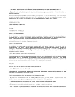 7. Los casos de separación o exclusión de los socios y los procedimientos que deben seguirse a tal efecto; y,
8. El procedimiento de liquidación y pago de la participación del socio separado o excluído, y el modo de resolver los
casos de desacuerdo.
El pacto social podrá incluir también las demás reglas y procedimientos que, a juicio de los socios, sean necesarios o
convenientes para la organización y funcionamiento de la sociedad, así como los demás pactos lícitos que deseen
establecer, todo ello en cuanto que no colisione con los aspectos sustantivos de esta forma societaria.
SECCION SEGUNDA
SOCIEDADES EN COMANDITA
TITULO I
DISPOSICIONES GENERALES
Artículo 278.- Responsabilidad
En las sociedades en comandita, los socios colectivos responden solidaria e ilimitadamente por las obligaciones
sociales, en tanto que los socios comanditarios responden sólo hasta la parte del capital que se hayan comprometido a
aportar. El acto constitutivo debe indicar quiénes son los socios colectivos y quiénes los comanditarios.
La sociedad en comandita puede ser simple o por acciones.
Artículo 279.- Razón social
La sociedad en comandita realiza sus actividades bajo una razón social que se integra con el nombre de todos los
socios colectivos, o de algunos o alguno de ellos, agregándose, según corresponda, las expresiones "Sociedad en
Comandita" o "Sociedad en Comandita por Acciones", o sus respectivas siglas "S. en C." o "S. en C. por A.". El socio
comanditario que consienta que su nombre figure en la razón social responde frente a terceros por las obligaciones
sociales como si fuera colectivo.
Artículo 280.- Contenido de la escritura de constitución
El pacto social debe contener las reglas particulares a la respectiva forma de sociedad en comandita que se adopte y
además puede incluir los mecanismos, procedimientos y reglas, así como otros pactos lícitos, que a juicio de los
contratantes sean necesarios o convenientes para la organización y funcionamiento de la sociedad, siempre que no
colisionen con los aspectos sustantivos de la respectiva forma de sociedad en comandita.
TITULO II
REGLAS PROPIAS DE LA SOCIEDAD EN COMANDITA SIMPLE
Artículo 281.- Sociedad en comandita simple
A la sociedad en comandita simple se aplican las disposiciones relativas a la sociedad colectiva, siempre que sean
compatibles con lo indicado en la presente Sección.
Esta forma societaria debe observar, particularmente, las siguientes reglas:
1. El pacto social debe señalar el monto del capital y la forma en que se encuentra dividido. Las participaciones en el
capital no pueden estar representadas por acciones ni por cualquier otro título negociable;
2. Los aportes de los socios comanditarios sólo pueden consistir en bienes en especie o en dinero;
3. Salvo pacto en contrario, los socios comanditarios no participan en la administración; y,
4. Para la cesión de la participación del socio colectivo se requiere acuerdo unánime de los socios colectivos y mayoría
 