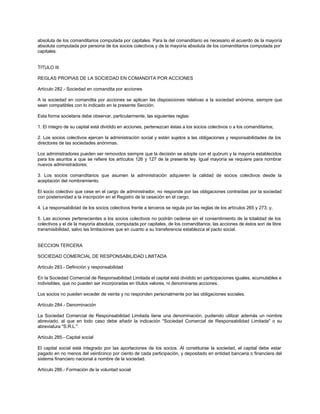 absoluta de los comanditarios computada por capitales. Para la del comanditario es necesario el acuerdo de la mayoría
absoluta computada por persona de los socios colectivos y de la mayoría absoluta de los comanditarios computada por
capitales.
TITULO III
REGLAS PROPIAS DE LA SOCIEDAD EN COMANDITA POR ACCIONES
Artículo 282.- Sociedad en comandita por acciones
A la sociedad en comandita por acciones se aplican las disposiciones relativas a la sociedad anónima, siempre que
sean compatibles con lo indicado en la presente Sección.
Esta forma societaria debe observar, particularmente, las siguientes reglas:
1. El íntegro de su capital está dividido en acciones, pertenezcan éstas a los socios colectivos o a los comanditarios;
2. Los socios colectivos ejercen la administración social y están sujetos a las obligaciones y responsabilidades de los
directores de las sociedades anónimas.
Los administradores pueden ser removidos siempre que la decisión se adopte con el quórum y la mayoría establecidos
para los asuntos a que se refiere los artículos 126 y 127 de la presente ley. Igual mayoría se requiere para nombrar
nuevos administradores;
3. Los socios comanditarios que asumen la administración adquieren la calidad de socios colectivos desde la
aceptación del nombramiento.
El socio colectivo que cese en el cargo de administrador, no responde por las obligaciones contraídas por la sociedad
con posterioridad a la inscripción en el Registro de la cesación en el cargo;
4. La responsabilidad de los socios colectivos frente a terceros se regula por las reglas de los artículos 265 y 273; y,
5. Las acciones pertenecientes a los socios colectivos no podrán cederse sin el consentimiento de la totalidad de los
colectivos y el de la mayoría absoluta, computada por capitales, de los comanditarios; las acciones de éstos son de libre
transmisibilidad, salvo las limitaciones que en cuanto a su transferencia establezca el pacto social.
SECCION TERCERA
SOCIEDAD COMERCIAL DE RESPONSABILIDAD LIMITADA
Artículo 283.- Definición y responsabilidad
En la Sociedad Comercial de Responsabilidad Limitada el capital está dividido en participaciones iguales, acumulables e
indivisibles, que no pueden ser incorporadas en títulos valores, ni denominarse acciones.
Los socios no pueden exceder de veinte y no responden personalmente por las obligaciones sociales.
Artículo 284.- Denominación
La Sociedad Comercial de Responsabilidad Limitada tiene una denominación, pudiendo utilizar además un nombre
abreviado, al que en todo caso debe añadir la indicación "Sociedad Comercial de Responsabilidad Limitada" o su
abreviatura "S.R.L.".
Artículo 285.- Capital social
El capital social está integrado por las aportaciones de los socios. Al constituirse la sociedad, el capital debe estar
pagado en no menos del veinticinco por ciento de cada participación, y depositado en entidad bancaria o financiera del
sistema financiero nacional a nombre de la sociedad.
Artículo 286.- Formación de la voluntad social
 