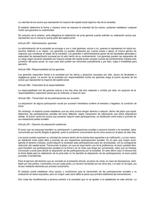 La voluntad de los socios que representen la mayoría del capital social regirá la vida de la sociedad.
El estatuto determina la forma y manera como se expresa la voluntad de los socios, pudiendo establecer cualquier
medio que garantice su autenticidad.
Sin perjuicio de lo anterior, será obligatoria la celebración de junta general cuando soliciten su realización socios que
representen por lo menos la quinta parte del capital social.
Artículo 287.- Administración: gerentes
La administración de la sociedad se encarga a uno o más gerentes, socios o no, quienes la representan en todos los
asuntos relativos a su objeto. Los gerentes no pueden dedicarse por cuenta propia o ajena, al mismo género de
negocios que constituye el objeto de la sociedad. Los gerentes o administradores gozan de las facultades generales y
especiales de representación procesal por el solo mérito de su nombramiento. Los gerentes pueden ser separados de
su cargo según acuerdo adoptado por mayoría simple del capital social, excepto cuando tal nombramiento hubiese sido
condición del pacto social, en cuyo caso sólo podrán ser removidos judicialmente y por dolo, culpa o inhabilidad para
ejercerlo.
Artículo 288.- Responsabilidad de los gerentes
Los gerentes responden frente a la sociedad por los daños y perjuicios causados por dolo, abuso de facultades o
negligencia grave. La acción de la sociedad por responsabilidad contra los gerentes exige el previo acuerdo de los
socios que representen la mayoría del capital social.
Artículo 289.- Caducidad de la responsabilidad
La responsabilidad civil del gerente caduca a los dos años del acto realizado u omitido por éste, sin perjuicio de la
responsabilidad y reparación penal que se ordenara, si fuera el caso.
Artículo 290.- Transmisión de las participaciones por sucesión
La adquisición de alguna participación social por sucesión hereditaria confiere al heredero o legatario, la condición de
socio.
Sin embargo, el estatuto puede establecer que los otros socios tengan derecho a adquirir, dentro del plazo que aquél
determine, las participaciones sociales del socio fallecido, según mecanismo de valorización que dicha estipulación
señale. Si fueran varios los socios que quisieran adquirir esas participaciones, se distribuirán entre todos a prorrata de
sus respectivas partes sociales.
Artículo 291.- Derecho de adquisición preferente
El socio que se proponga transferir su participación o participaciones sociales a persona extraña a la sociedad, debe
comunicarlo por escrito dirigido al gerente, quien lo pondrá en conocimiento de los otros socios en el plazo de diez días.
Los socios pueden expresar su voluntad de compra dentro de los treinta días siguientes a la notificación, y si son varios,
se distribuirá entre todos ellos a prorrata de sus respectivas participaciones sociales. En el caso que ningún socio
ejercite el derecho indicado, podrá adquirir la sociedad esas participaciones para ser amortizadas, con la consiguiente
reducción del capital social. Transcurrido el plazo, sin que se haya hecho uso de la preferencia, el socio quedará libre
para transferir sus participaciones sociales en la forma y en el modo que tenga por conveniente, salvo que se hubiese
convocado a junta para decidir la adquisición de las participaciones por la sociedad. En este último caso si transcurrida
la fecha fijada para la celebración de la junta ésta no ha decidido la adquisición de las participaciones, el socio podrá
proceder a transferirlas.
Para el ejercicio del derecho que se concede en el presente artículo, el precio de venta, en caso de discrepancia, será
fijado por tres peritos, nombrados uno por cada parte y un tercero nombrado por los otros dos, o si esto no se logra, por
el juez mediante demanda por proceso sumarísimo.
El estatuto podrá establecer otros pactos y condiciones para la transmisión de las participaciones sociales y su
evaluación en estos supuestos, pero en ningún caso será válido el pacto que prohíba totalmente las transmisiones.
Son nulas las transferencias a persona extraña a la sociedad que no se ajusten a lo establecido en este artículo. La
 