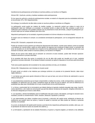 transferencia de participaciones se formaliza en escritura pública y se inscribe en el Registro.
Artículo 292.- Usufructo, prenda y medidas cautelares sobre participaciones
En los casos de usufructo y prenda de participaciones sociales, se estará a lo dispuesto para las sociedades anónimas
en los artículos 107 y 109, respectivamente.
Sin embargo, la constitución de ellos debe constar en escritura pública e inscribirse en el Registro.
La participación social puede ser materia de medida cautelar. La resolución judicial que ordene la venta de la
participación debe ser notificada a la sociedad. La sociedad tendrá un plazo de diez días contados a partir de la
notificación para sustituirse a los posibles postores que se presentarían al acto del remate, y adquirir la participación por
el precio base que se hubiese señalado para dicho acto.
Adquirida la participación por la sociedad, el gerente procederá en la forma indicada en el artículo anterior.
Si ningún socio se interesa en comprar, se considerará amortizada la participación, con la consiguiente reducción de
capital.
Artículo 293.- Exclusión y separación de los socios.
Puede ser excluido el socio gerente que infrinja las disposiciones del estatuto, cometa actos dolosos contra la sociedad
o se dedique por cuenta propia o ajena al mismo género de negocios que constituye el objeto social. La exclusión del
socio se acuerda con el voto favorable de la mayoría de las participaciones sociales, sin considerar las del socio cuya
exclusión se discute, debe constar en escritura pública y se inscribe en el Registro.
Dentro de los quince días desde que la exclusión se comunicó al socio excluido, puede éste formular oposición
mediante demanda en proceso abreviado.
Si la sociedad sólo tiene dos socios, la exclusión de uno de ellos sólo puede ser resuelta por el Juez, mediante
demanda en proceso abreviado. Si se declara fundada la exclusión se aplica lo dispuesto en la primera parte del artículo
4.
Todo socio puede separarse de la sociedad en los casos previstos en la ley y en el estatuto.
Artículo 294.- Estipulaciones a ser incluidas en el pacto social
El pacto social, en adición a las materias que contenga conforme a lo previsto en la presente Sección, debe incluir
reglas relativas a:
1. Los bienes que cada socio aporte indicando el título con que se hace, así como el informe de valorización a que se
refiere el artículo 27;
2. Las prestaciones accesorias que se hayan comprometido a realizar los socios, si ello correspondiera, expresando su
modalidad y la retribución que con cargo a beneficios hayan de recibir los que la realicen; así como la referencia a la
posibilidad que ellas sean transferibles con el solo consentimiento de los administradores;
3. La forma y oportunidad de la convocatoria que deberá efectuar el gerente mediante esquelas bajo cargo, facsímil,
correo electrónico u otro medio de comunicación que permita obtener constancia de recepción, dirigidas al domicilio o a
la dirección designada por el socio a este efecto;
4. Los requisitos y demás formalidades para la modificación del pacto social y del estatuto, prorrogar la duración de la
sociedad y acordar su transformación, fusión, escisión, disolución, liquidación y extinción;
5. Las solemnidades que deben cumplirse para el aumento y reducción del capital social, señalando el derecho de
preferencia que puedan tener los socios y cuando el capital no asumido por ellos puede ser ofrecido a personas
extrañas a la sociedad.
A su turno, la devolución del capital podrá hacerse a prorrata de las respectivas participaciones sociales, salvo que, con
la aprobación de todos los socios se acuerde otro sistema; y,
6. La formulación y aprobación de los estados financieros, el quórum y mayoría exigidos y el derecho a las utilidades
 