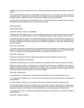 repartibles en la proporción correspondiente a sus respectivas participaciones sociales, salvo disposición diversa del
estatuto.
El pacto social podrá incluir también las demás reglas y procedimientos que, a juicio de los socios sean necesarios o
convenientes para la organización y funcionamiento de la sociedad, así como los demás pactos lícitos que deseen
establecer, siempre y cuando no colisionen con los aspectos sustantivos de esta forma societaria.
La convocatoria y la celebración de las juntas generales, así como la representación de los socios en ellas, se regirá por
las disposiciones de la sociedad anónima en cuanto les sean aplicables.
SECCION CUARTA
SOCIEDADES CIVILES
Artículo 295.- Definición, clases y responsabilidad
La Sociedad Civil se constituye para un fin común de carácter económico que se realiza mediante el ejercicio personal
de una profesión, oficio, pericia, práctica u otro tipo de actividades personales por alguno, algunos o todos los socios.
La sociedad civil puede ser ordinaria o de responsabilidad limitada. En la primera los socios responden personalmente y
en forma subsidiaria, con beneficio de excusión, por las obligaciones sociales y lo hacen, salvo pacto distinto, en
proporción a sus aportes. En la segunda, cuyos socios no pueden exceder de treinta, no responden personalmente por
las deudas sociales.
Artículo 296.- Razón social
La sociedad civil ordinaria y la sociedad civil de responsabilidad limitada desenvuelven sus actividades bajo una razón
social que se integra con el nombre de uno o más socios y con la indicación " Sociedad Civil " o su expresión abreviada
"S. Civil"; o, "Sociedad Civil de Responsabilidad Limitada" o su expresión abreviada "S. Civil de R. L.".
Artículo 297.- Capital social
El capital de la sociedad civil debe estar íntegramente pagado al tiempo de la celebración del pacto social.
Artículo 298.- Participaciones y transferencia
Las participaciones de los socios en el capital no pueden ser incorporadas en títulos valores, ni denominarse acciones.
Ningún socio puede transmitir a otra persona, sin el consentimiento de los demás, la participación que tenga en la
sociedad, ni tampoco sustituirse en el desempeño de la profesión, oficio o, en general, los servicios que le corresponda
realizar personalmente de acuerdo al objeto social. Las participaciones sociales deben constar en el pacto social. Su
transmisión se realiza por escritura pública y se inscribe en el Registro.
Artículo 299.- Administración
La administración de la sociedad se rige, salvo disposición diferente del pacto social, por las siguientes normas:
1. La administración encargada a uno o varios socios como condición del pacto social sólo puede ser revocada por
causa justificada
2. La administración conferida a uno o más socios sin tal condición puede ser revocada en cualquier momento
3. El socio administrador debe ceñirse a los términos en que le ha sido conferida la administración. Se entiende que no
le es permitido contraer a nombre de la sociedad obligaciones distintas o ajenas a las conducentes al objeto social.
Debe rendir cuenta de su administración en los periodos señalados, y a falta de estipulación, trimestralmente; y,
4. Las reglas de los incisos 1 y 2 anteriores son aplicables a los gerentes o administradores, aun cuando no tuviesen la
calidad de socios.
Artículo 300.- Utilidades y pérdidas
 