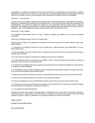 Las utilidades o las pérdidas se dividen entre los socios de acuerdo con lo establecido en el pacto social; y a falta de
estipulación en proporción a sus aportes. En este último caso, y salvo estipulación diferente, corresponde al socio que
sólo pone su profesión u oficio un porcentaje igual al valor promedio de los aportes de los socios capitalistas.
Artículo 301.- Junta de socios
La junta de socios es el órgano supremo de la sociedad y ejerce como tal los derechos y las facultades de decisión y
disposición que legalmente le corresponden, salvo aquellos que, en virtud del pacto social, hayan sido encargados a los
administradores. Los acuerdos se adoptan por mayoría de votos computada conforme al pacto social y, a falta de
estipulación, por capitales y no por personas; y se aplica la regla supletoria del artículo anterior al socio que sólo pone su
profesión u oficio. Toda modificación del pacto social requiere acuerdo unánime de los socios.
Artículo 302.- Libros y registros
Las sociedades civiles deberán llevar las actas y registros contables que establece la ley para las sociedades
mercantiles.
Artículo 303.- Estipulaciones por convenir en el pacto social
El pacto social, en adición a las materias que corresponda conforme a lo previsto en la presente Sección, debe incluir
reglas relativas a:
1. La duración de la sociedad, indicando si ha sido formada para un objeto específico, plazo determinado o si es de
plazo indeterminado
2. En las sociedades de duración indeterminada, las reglas para el ejercicio del derecho de separación de los socios
mediante aviso anticipado
3. Los otros casos de separación de los socios y aquellos en que procede su exclusión
4. La responsabilidad del socio que sólo pone su profesión u oficio en caso de pérdidas cuando éstas son mayores al
patrimonio social o si cuenta con exoneración total
5. La extensión de la obligación del socio que aporta sus servicios de dar a la sociedad las utilidades que haya obtenido
en el ejercicio de esas actividades
6. La administración de la sociedad a establecer a quien corresponde la representación legal de la sociedad y los casos
en que el socio administrador requiere poder especial
7. El ejercicio del derecho de los socios a oponerse a determinadas operaciones antes de que hayan sido concluidas
8. La forma cómo se ejerce el beneficio de excusión en la sociedad civil ordinaria
9. La forma y periodicidad con que los administradores deben rendir cuenta a los socios sobre la marcha social
10. La forma en que los socios pueden ejercer sus derechos de información sobre la marcha de la sociedad, el estado
de la administración y los registros y cuentas de la sociedad; y,
11. Las causales particulares de disolución.
El pacto social podrá incluir también las demás reglas y procedimientos que, a juicio de los socios sean necesarios o
convenientes para la organización y funcionamiento de la sociedad, así como los demás pactos lícitos que deseen
establecer, siempre y cuando no colisionen con los aspectos sustantivos de esta forma societaria.
LIBRO CUARTO
NORMAS COMPLEMENTARIAS
SECCION PRIMERA
 