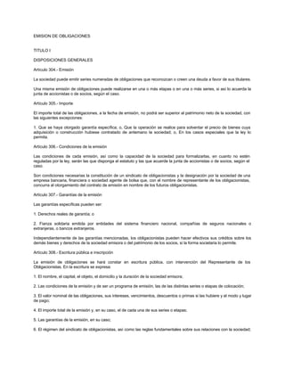 EMISION DE OBLIGACIONES
TITULO I
DISPOSICIONES GENERALES
Artículo 304.- Emisión
La sociedad puede emitir series numeradas de obligaciones que reconozcan o creen una deuda a favor de sus titulares.
Una misma emisión de obligaciones puede realizarse en una o más etapas o en una o más series, si así lo acuerda la
junta de accionistas o de socios, según el caso.
Artículo 305.- Importe
El importe total de las obligaciones, a la fecha de emisión, no podrá ser superior al patrimonio neto de la sociedad, con
las siguientes excepciones:
1. Que se haya otorgado garantía específica; o, Que la operación se realice para solventar el precio de bienes cuya
adquisición o construcción hubiese contratado de antemano la sociedad; o, En los casos especiales que la ley lo
permita.
Artículo 306.- Condiciones de la emisión
Las condiciones de cada emisión, así como la capacidad de la sociedad para formalizarlas, en cuanto no estén
reguladas por la ley, serán las que disponga el estatuto y las que acuerde la junta de accionistas o de socios, según el
caso.
Son condiciones necesarias la constitución de un sindicato de obligacionistas y la designación por la sociedad de una
empresa bancaria, financiera o sociedad agente de bolsa que, con el nombre de representante de los obligacionistas,
concurra al otorgamiento del contrato de emisión en nombre de los futuros obligacionistas.
Artículo 307.- Garantías de la emisión
Las garantías específicas pueden ser:
1. Derechos reales de garantía; o
2. Fianza solidaria emitida por entidades del sistema financiero nacional, compañías de seguros nacionales o
extranjeras, o bancos extranjeros.
Independientemente de las garantías mencionadas, los obligacionistas pueden hacer efectivos sus créditos sobre los
demás bienes y derechos de la sociedad emisora o del patrimonio de los socios, si la forma societaria lo permite.
Artículo 308.- Escritura pública e inscripción
La emisión de obligaciones se hará constar en escritura pública, con intervención del Representante de los
Obligacionistas. En la escritura se expresa:
1. El nombre, el capital, el objeto, el domicilio y la duración de la sociedad emisora;
2. Las condiciones de la emisión y de ser un programa de emisión, las de las distintas series o etapas de colocación;
3. El valor nominal de las obligaciones, sus intereses, vencimientos, descuentos o primas si las hubiere y el modo y lugar
de pago;
4. El importe total de la emisión y, en su caso, el de cada una de sus series o etapas;
5. Las garantías de la emisión, en su caso;
6. El régimen del sindicato de obligacionistas, así como las reglas fundamentales sobre sus relaciones con la sociedad;
 