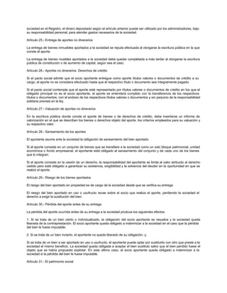 sociedad en el Registro, el dinero depositado según el artículo anterior puede ser utilizado por los administradores, bajo
su responsabilidad personal, para atender gastos necesarios de la sociedad.
Artículo 25.- Entrega de aportes no dinerarios
La entrega de bienes inmuebles aportados a la sociedad se reputa efectuada al otorgarse la escritura pública en la que
conste el aporte.
La entrega de bienes muebles aportados a la sociedad debe quedar completada a más tardar al otorgarse la escritura
pública de constitución o de aumento de capital, según sea el caso.
Artículo 26.- Aportes no dinerarios. Derechos de crédito
Si el pacto social admite que el socio aportante entregue como aporte títulos valores o documentos de crédito a su
cargo, el aporte no se considera efectuado hasta que el respectivo título o documento sea íntegramente pagado.
Si el pacto social contempla que el aporte esté representado por títulos valores o documentos de crédito en los que el
obligado principal no es el socio aportante, el aporte se entenderá cumplido con la transferencia de los respectivos
títulos o documentos, con el endoso de los respectivos títulos valores o documentos y sin perjuicio de la responsabilidad
solidaria prevista en la ley.
Artículo 27.- Valuación de aportes no dinerarios
En la escritura pública donde conste el aporte de bienes o de derechos de crédito, debe insertarse un informe de
valorización en el que se describen los bienes o derechos objeto del aporte, los criterios empleados para su valuación y
su respectivo valor.
Artículo 28.- Saneamiento de los aportes
El aportante asume ante la sociedad la obligación de saneamiento del bien aportado.
Si el aporte consiste en un conjunto de bienes que se transfiere a la sociedad como un solo bloque patrimonial, unidad
económica o fondo empresarial, el aportante está obligado al saneamiento del conjunto y de cada uno de los bienes
que lo integran.
Si el aporte consiste en la cesión de un derecho, la responsabilidad del aportante se limita al valor atribuido al derecho
cedido pero está obligado a garantizar su existencia, exigibilidad y la solvencia del deudor en la oportunidad en que se
realizó el aporte.
Artículo 29.- Riesgo de los bienes aportados
El riesgo del bien aportado en propiedad es de cargo de la sociedad desde que se verifica su entrega.
El riesgo del bien aportado en uso o usufructo recae sobre el socio que realiza el aporte, perdiendo la sociedad el
derecho a exigir la sustitución del bien.
Artículo 30.- Pérdida del aporte antes de su entrega
La pérdida del aporte ocurrida antes de su entrega a la sociedad produce los siguientes efectos:
1. Si se trata de un bien cierto o individualizado, la obligación del socio aportante se resuelve y la sociedad queda
liberada de la contraprestación. El socio aportante queda obligado a indemnizar a la sociedad en el caso que la pérdida
del bien le fuese imputable;
2. Si se trata de un bien incierto, el aportante no queda liberado de su obligación; y,
Si se trata de un bien a ser aportado en uso o usufructo, el aportante puede optar por sustituirlo con otro que preste a la
sociedad el mismo beneficio. La sociedad queda obligada a aceptar el bien sustituto salvo que el bien perdido fuese el
objeto que se había propuesto explotar. En este último caso, el socio aportante queda obligado a indemnizar a la
sociedad si la pérdida del bien le fuese imputable.
Artículo 31.- El patrimonio social
 