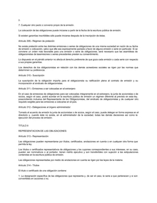 y,
7. Cualquier otro pacto o convenio propio de la emisión.
La colocación de las obligaciones puede iniciarse a partir de la fecha de la escritura pública de emisión.
Si existen garantías inscribibles sólo puede iniciarse después de la inscripción de éstas.
Artículo 309.- Régimen de prelación
No existe prelación entre las distintas emisiones o series de obligaciones de una misma sociedad en razón de su fecha
de emisión o colocación, salvo que ella sea expresamente pactada a favor de alguna emisión o serie en particular. Si se
conviene un orden más favorable para una emisión o serie de obligaciones, será necesario que las asambleas de
obligacionistas de lasemisiones o series precedentes presten su consentimiento.
Lo dispuesto en el párrafo anterior no afecta el derecho preferente de que goza cada emisión o cada serie con respecto
a sus propias garantías.
Los derechos de los obligacionistas en relación con los demás acreedores sociales se rigen por las normas que
determinen su preferencia.
Artículo 310.- Suscripción
La suscripción de la obligación importa para el obligacionista su ratificación plena al contrato de emisión y su
incorporación al sindicato de obligacionistas.
Artículo 311.- Emisiones a ser colocadas en el extranjero
En el caso de emisiones de obligaciones para ser colocadas íntegramente en el extranjero, la junta de accionistas o de
socios, según el caso, podrá acordar en la escritura pública de emisión un régimen diferente al previsto en esta ley,
prescindiendo inclusive del Representante de los Obligacionistas, del sindicato de obligacionistas y de cualquier otro
requisito exigible para las emisiones a colocarse en el país.
Artículo 312.- Delegaciones al órgano administrador
Tomado el acuerdo de emisión la junta de accionistas o de socios, según el caso, puede delegar en forma expresa en el
directorio y, cuando éste no exista, en el administrador de la sociedad, todas las demás decisiones así como la
ejecución del proceso de emisión.
TITULO II
REPRESENTACION DE LAS OBLIGACIONES
Artículo 313.- Representación
Las obligaciones pueden representarse por títulos, certificados, anotaciones en cuenta o en cualquier otra forma que
permita la ley.
Los títulos o certificados representativos de obligaciones y los cupones correspondientes a sus intereses, en su caso,
pueden ser nominativos o al portador, tienen mérito ejecutivo y son transferibles con sujeción a las estipulaciones
contenidas en la escritura pública de emisión.
Las obligaciones representadas por medio de anotaciones en cuenta se rigen por las leyes de la materia.
Artículo 314.- Títulos
El título o certificado de una obligación contiene:
1. La designación específica de las obligaciones que representa y, de ser el caso, la serie a que pertenecen y si son
convertibles en acciones o no;
 