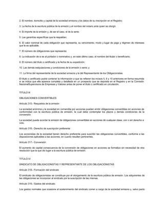 2. El nombre, domicilio y capital de la sociedad emisora y los datos de su inscripción en el Registro;
3. La fecha de la escritura pública de la emisión y el nombre del notario ante quien se otorgó;
4. El importe de la emisión y, de ser el caso, el de la serie;
5. Las garantías específicas que la respaldan;
6. El valor nominal de cada obligación que representa, su vencimiento, modo y lugar de pago y régimen de intereses
que le es aplicable;
7. El número de obligaciones que representa;
8. La indicación de si es al portador o nominativo y, en este último caso, el nombre del titular o beneficiario;
9. El número del título o certificado y la fecha de su expedición;
10. Las demás estipulaciones y condiciones de la emisión o serie; y
11. La firma del representante de la sociedad emisora y la del Representante de los Obligacionistas.
El título o certificado podrá contener la información a que se refieren los incisos 5, 6 y 10 anteriores en forma resumida
si se indica que ella aparece completa y detallada en un prospecto que se deposita en el Registro y en la Comisión
NacionalSupervisora de Empresas y Valores antes de poner el título o certificado en circulación.
TITULO III
OBLIGACIONES CONVERTIBLES
Artículo 315.- Requisitos de la emisión
La sociedad anónima y la sociedad en comandita por acciones pueden emitir obligaciones convertibles en acciones de
conformidad con la escritura pública de emisión, la cual debe contemplar los plazos y demás condiciones de la
conversión.
La sociedad puede acordar la emisión de obligaciones convertibles en acciones de cualquier clase, con o sin derecho a
voto.
Artículo 316.- Derecho de suscripción preferente
Los accionistas de la sociedad tienen derecho preferente para suscribir las obligaciones convertibles, conforme a las
disposiciones aplicables a las acciones, en cuanto resulten pertinentes.
Artículo 317.- Conversión
El aumento de capital consecuencia de la conversión de obligaciones en acciones se formaliza sin necesidad de otra
resolución que la que dio lugar a la escritura pública de emisión.
TITULO IV
SINDICATO DE OBLIGACIONISTAS Y REPRESENTANTE DE LOS OBLIGACIONISTAS
Artículo 318.- Formación del sindicato
El sindicato de obligacionistas se constituye por el otorgamiento de la escritura pública de emisión. Los adquirentes de
las obligaciones se incorporan al sindicato por la suscripción de las mismas.
Artículo 319.- Gastos del sindicato
Los gastos normales que ocasione el sostenimiento del sindicato corren a cargo de la sociedad emisora y, salvo pacto
 