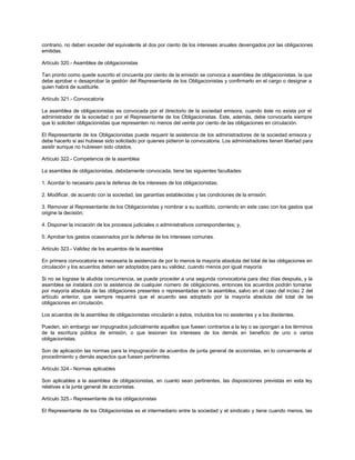 contrario, no deben exceder del equivalente al dos por ciento de los intereses anuales devengados por las obligaciones
emitidas.
Artículo 320.- Asamblea de obligacionistas
Tan pronto como quede suscrito el cincuenta por ciento de la emisión se convoca a asamblea de obligacionistas, la que
debe aprobar o desaprobar la gestión del Representante de los Obligacionistas y confirmarlo en el cargo o designar a
quien habrá de sustituirle.
Artículo 321.- Convocatoria
La asamblea de obligacionistas es convocada por el directorio de la sociedad emisora, cuando éste no exista por el
administrador de la sociedad o por el Representante de los Obligacionistas. Este, además, debe convocarla siempre
que lo soliciten obligacionistas que representen no menos del veinte por ciento de las obligaciones en circulación.
El Representante de los Obligacionistas puede requerir la asistencia de los administradores de la sociedad emisora y
debe hacerlo si así hubiese sido solicitado por quienes pidieron la convocatoria. Los administradores tienen libertad para
asistir aunque no hubiesen sido citados.
Artículo 322.- Competencia de la asamblea
La asamblea de obligacionistas, debidamente convocada, tiene las siguientes facultades:
1. Acordar lo necesario para la defensa de los intereses de los obligacionistas;
2. Modificar, de acuerdo con la sociedad, las garantías establecidas y las condiciones de la emisión;
3. Remover al Representante de los Obligacionistas y nombrar a su sustituto, corriendo en este caso con los gastos que
origine la decisión;
4. Disponer la iniciación de los procesos judiciales o administrativos correspondientes; y,
5. Aprobar los gastos ocasionados por la defensa de los intereses comunes.
Artículo 323.- Validez de los acuerdos de la asamblea
En primera convocatoria es necesaria la asistencia de por lo menos la mayoría absoluta del total de las obligaciones en
circulación y los acuerdos deben ser adoptados para su validez, cuando menos por igual mayoría.
Si no se lograse la aludida concurrencia, se puede proceder a una segunda convocatoria para diez días después, y la
asamblea se instalará con la asistencia de cualquier número de obligaciones, entonces los acuerdos podrán tomarse
por mayoría absoluta de las obligaciones presentes o representadas en la asamblea, salvo en el caso del inciso 2 del
artículo anterior, que siempre requerirá que el acuerdo sea adoptado por la mayoría absoluta del total de las
obligaciones en circulación.
Los acuerdos de la asamblea de obligacionistas vincularán a éstos, incluidos los no asistentes y a los disidentes.
Pueden, sin embargo ser impugnados judicialmente aquellos que fuesen contrarios a la ley o se opongan a los términos
de la escritura pública de emisión, o que lesionen los intereses de los demás en beneficio de uno o varios
obligacionistas.
Son de aplicación las normas para la impugnación de acuerdos de junta general de accionistas, en lo concerniente al
procedimiento y demás aspectos que fuesen pertinentes.
Artículo 324.- Normas aplicables
Son aplicables a la asamblea de obligacionistas, en cuanto sean pertinentes, las disposiciones previstas en esta ley
relativas a la junta general de accionistas.
Artículo 325.- Representante de los obligacionistas
El Representante de los Obligacionistas es el intermediario entre la sociedad y el sindicato y tiene cuando menos, las
 