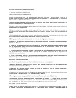 facultades, derechos y responsabilidades siguientes:
1. Presidir las asambleas de obligacionistas;
2. Ejercer la representación legal del sindicato;
3. Asistir, con voz pero sin voto, a las deliberaciones de la junta de accionistas o de socios, según el caso, de la
sociedad emisora, informando a ésta de los acuerdos del sindicato y solicitando a la junta los informes que, a su juicio o
al de laasamblea de obligacionistas, interese a éstos;
4. Intervenir en los sorteos que se celebren en relación con los títulos; vigilar el pago de los intereses y del principal y, en
general, cautelar los derechos de los obligacionistas;
5. Designar a la persona natural que lo representará permanentemente ante la sociedad emisora en sus funciones de
Representante de los Obligacionistas;
6. Designar a una persona natural para que forme parte del órgano administrador de la sociedad emisora, cuando la
participación de un representante de los obligacionistas en dicho directorio estuviese prevista en la escritura pública de
emisión;
7. Convocar a la junta de accionistas o de socios, según el caso, de la sociedad emisora si ocurriese un atraso mayor
de ocho días en el pago de los intereses vencidos o en la amortización del principal;
8. Exigir y supervisar la ejecución del proceso de conversión de las obligaciones en acciones;
9. Verificar que las garantías de la emisión hayan sido debidamente constituidas, comprobando la existencia y el valor
de los bienes afectados;
10. Cuidar que los bienes dados en garantía se encuentren, de acuerdo a su naturaleza, debidamente asegurados a
favor del Representante de los Obligacionistas, en representación de los obligacionistas, al menos por un monto
equivalente al importe garantizado; y,
11. Iniciar y proseguir las pretensiones judiciales y extrajudiciales, en especial las que tengan por objeto procurar el
pago de los intereses y el capital adeudados, la ejecución de las garantías, la conversión de las obligaciones y la
práctica de actos conservatorios.
En adición a las facultades, derechos y responsabilidades antes indicados, la escritura de emisión o la asamblea de
obligacionistas podrá conferirle o atribuirle las que se estimen convenientes o necesarias.
Artículo 326.- Pretensiones individuales
Los obligacionistas pueden ejercitar individualmente las pretensiones que les correspondan:
1. Para pedir la nulidad de la emisión o de los acuerdos de la asamblea, cuando una u otra se hubiesen realizado
contraviniendo normas imperativas de la ley;
2. Para exigir de la sociedad emisora, mediante el proceso de ejecución, el pago de intereses, obligaciones,
amortizaciones o reembolsos vencidos;
3. Para exigir del Representante de los Obligacionistas que practique los actos conservatorios de los derechos
correspondientes a los obligacionistas o que haga efectivos esos derechos; o,
4. Para exigir, en su caso, la responsabilidad en que incurra el Representante de los Obligacionistas.
Las pretensiones individuales de los obligacionistas, sustentadas en los incisos 1, 2 y 3 de este artículo, no proceden
cuando sobre el mismo objeto se encuentre en curso una acción del Representante de los Obligacionistas o cuando
sean incompatibles con algún acuerdo debidamente aprobado por la asamblea de obligacionistas.
Artículo 327.- Ejecución de garantías
Antes de ejecutar las garantías específicas de la emisión, si se produce demora de la sociedad emisora en el pago de
los intereses o del principal, el Representante de los Obligacionistas deberá informar a la asamblea general de
 