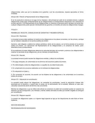 obligacionistas, salvo que por la naturaleza de la garantía o por las circunstancias, requiera ejecutarlas en forma
inmediata.
Artículo 328.- Petición al Representante de los Obligacionistas
Si se ha producido la demora en el pago de los intereses o del principal por parte de la sociedad emisora, cualquier
obligacionista puede pedir al Representante de los Obligacionistas la correspondiente interposición de la demanda en
proceso ejecutivo. Si el Representante de los Obligacionistas no interpone la demanda dentro del plazo de treinta días,
cualquier obligacionista puede ejecutar individualmente las garantías, en beneficio de todos los obligacionistas impagos.
TITULO V
REEMBOLSO, RESCATE, CANCELACION DE GARANTIAS Y REGIMEN ESPECIAL
Artículo 329.- Reembolso
La sociedad emisora debe satisfacer el importe de las obligaciones en los plazos convenidos, con las primas y ventajas
que se hubiesen estipulado en la escritura pública de emisión.
Asimismo, está obligada a celebrar los sorteos periódicos, dentro de los plazos y en la forma prevista en la escritura
pública de emisión, con intervención del Representante de los Obligacionistas y en presencia de notario, quien
extenderá el acta correspondiente.
El incumplimiento de estas obligaciones determina la caducidad del plazo de la emisión y autoriza a los obligacionistas a
reclamar el reembolso de las obligaciones y de los intereses correspondientes.
Artículo 330.- Rescate
La sociedad emisora puede rescatar las obligaciones emitidas, a efecto de amortizarlas:
1. Por pago anticipado, de conformidad con los términos de la escritura pública de emisión;
2. Por oferta dirigida a todos los obligacionistas o a aquellos de una determinada serie;
3. En cumplimiento de convenios celebrados con el sindicato de obligacionistas;
4. Por adquisición en bolsa; y,
5. Por conversión en acciones, de acuerdo con los titulares de las obligaciones o de conformidad con la escritura
pública de emisión.
Artículo 331.- Adquisición sin amortización
La sociedad puede adquirir las obligaciones, sin necesidad de amortizarlas, cuando la adquisición hubiese sido
autorizada por el directorio y, cuando éste no exista, por el administrador de la sociedad, debiendo en este caso
colocarlas nuevamente dentro del término más conveniente.
Mientras las obligaciones a que se refiere este artículo se conserven en poder de la sociedad quedan en suspenso los
derechos que les correspondan y los intereses y demás créditos derivados de ellas que resulten exigibles se extinguen
por consolidación.
Artículo 332.- Régimen especial
La emisión de obligaciones sujeta a un régimen legal especial se rige por las disposiciones de este título en forma
supletoria.
SECCION SEGUNDA
REORGANIZACION DE SOCIEDADES
 