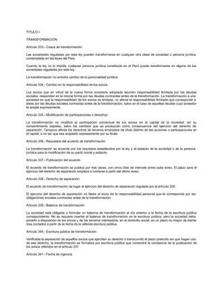 TITULO I
TRANSFORMACION
Artículo 333.- Casos de transformación
Las sociedades reguladas por esta ley pueden transformarse en cualquier otra clase de sociedad o persona jurídica
contemplada en las leyes del Perú.
Cuando la ley no lo impida, cualquier persona jurídica constituida en el Perú puede transformarse en alguna de las
sociedades reguladas por esta ley.
La transformación no entraña cambio de la personalidad jurídica.
Artículo 334.- Cambio en la responsabilidad de los socios
Los socios que en virtud de la nueva forma societaria adoptada asumen responsabilidad ilimitada por las deudas
sociales, responden en la misma forma por las deudas contraídas antes de la transformación. La transformación a una
sociedad en que la responsabilidad de los socios es limitada, no afecta la responsabilidad ilimitada que corresponde a
éstos por las deudas sociales contraídas antes de la transformación, salvo en el caso de aquellas deudas cuyo acreedor
la acepte expresamente.
Artículo 335.- Modificación de participaciones o derechos
La transformación no modifica la participación porcentual de los socios en el capital de la sociedad, sin su
consentimiento expreso, salvo los cambios que se produzcan como consecuencia del ejercicio del derecho de
separación. Tampoco afecta los derechos de terceros emanados de título distinto de las acciones o participaciones en
el capital, a no ser que sea aceptado expresamente por su titular.
Artículo 336.- Requisitos del acuerdo de transformación
La transformación se acuerda con los requisitos establecidos por la ley y el estatuto de la sociedad o de la persona
jurídica para la modificación de su pacto social y estatuto.
Artículo 337.- Publicación del acuerdo
El acuerdo de transformación se publica por tres veces, con cinco días de intervalo entre cada aviso. El plazo para el
ejercicio del derecho de separación empieza a contarse a partir del último aviso.
Artículo 338.- Derecho de separación
El acuerdo de transformación da lugar al ejercicio del derecho de separación regulado por el artículo 200.
El ejercicio del derecho de separación no libera al socio de la responsabilidad personal que le corresponda por las
obligaciones sociales contraídas antes de la transformación.
Artículo 339.- Balance de transformación
La sociedad está obligada a formular un balance de transformación al día anterior a la fecha de la escritura pública
correspondiente. No se requiere insertar el balance de transformación en la escritura pública, pero la sociedad debe
ponerlo a disposición de los socios y de los terceros interesados, en el domicilio social, en un plazo no mayor de treinta
días contados a partir de la fecha de la referida escritura pública.
Artículo 340.- Escritura pública de transformación
Verificada la separación de aquellos socios que ejerciten su derecho o transcurrido el plazo prescrito sin que hagan uso
de ese derecho, la transformación se formaliza por escritura pública que contendrá la constancia de la publicación de
los avisos referidos en el artículo 337.
Artículo 341.- Fecha de vigencia
 