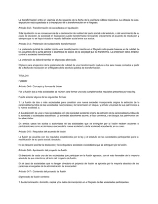 La transformación entra en vigencia al día siguiente de la fecha de la escritura pública respectiva. La eficacia de esta
disposición está supeditada a la inscripción de la transformación en el Registro.
Artículo 342.- Transformación de sociedades en liquidación
Si la liquidación no es consecuencia de la declaración de nulidad del pacto social o del estatuto, o del vencimiento de su
plazo de duración, la sociedad en liquidación puede transformarse revocando previamente el acuerdo de disolución y
siempre que no se haya iniciado el reparto del haber social entre sus socios.
Artículo 343.- Pretensión de nulidad de la transformación
La pretensión judicial de nulidad contra una transformación inscrita en el Registro sólo puede basarse en la nulidad de
los acuerdos de la junta general o asamblea de socios de la sociedad que se transforma. La pretensión debe dirigirse
contra la sociedad transformada.
La pretensión se deberá tramitar en el proceso abreviado.
El plazo para el ejercicio de la pretensión de nulidad de una transformación caduca a los seis meses contados a partir
de la fecha de inscripción en el Registro de la escritura pública de transformación.
TITULO II
FUSION
Artículo 344.- Concepto y formas de fusión
Por la fusión dos a más sociedades se reúnen para formar una sola cumpliendo los requisitos prescritos por esta ley.
Puede adoptar alguna de las siguientes formas:
1. La fusión de dos o más sociedades para constituir una nueva sociedad incorporante origina la extinción de la
personalidad jurídica de las sociedades incorporadas y la transmisión en bloque, y a título universal de sus patrimonios a
la nueva sociedad; o,
2. La absorción de una o más sociedades por otra sociedad existente origina la extinción de la personalidad jurídica de
la sociedad o sociedades absorbidas. La sociedad absorbente asume, a título universal, y en bloque, los patrimonios de
las absorbidas.
En ambos casos los socios o accionistas de las sociedades que se extinguen por la fusión reciben acciones o
participaciones como accionistas o socios de la nueva sociedad o de la sociedad absorbente, en su caso.
Artículo 345.- Requisitos del acuerdo de fusión
La fusión se acuerda con los requisitos establecidos por la ley y el estatuto de las sociedades participantes para la
modificación de su pacto social y estatuto.
No se requiere acordar la disolución y no se liquida la sociedad o sociedades que se extinguen por la fusión.
Artículo 346.- Aprobación del proyecto de fusión
El directorio de cada una de las sociedades que participan en la fusión aprueba, con el voto favorable de la mayoría
absoluta de sus miembros, el texto del proyecto de fusión.
En el caso de sociedades que no tengan directorio el proyecto de fusión se aprueba por la mayoría absoluta de las
personas encargadas de la administración de la sociedad.
Artículo 347.- Contenido del proyecto de fusión
El proyecto de fusión contiene:
1. La denominación, domicilio, capital y los datos de inscripción en el Registro de las sociedades participantes;
 