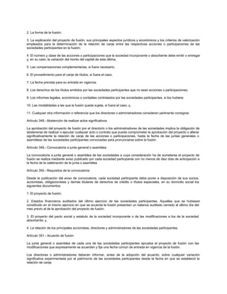2. La forma de la fusión;
3. La explicación del proyecto de fusión, sus principales aspectos jurídicos y económicos y los criterios de valorización
empleados para la determinación de la relación de canje entre las respectivas acciones o participaciones de las
sociedades participantes en la fusión;
4. El número y clase de las acciones o participaciones que la sociedad incorporante o absorbente debe emitir o entregar
y, en su caso, la variación del monto del capital de esta última;
5. Las compensaciones complementarias, si fuera necesario;
6. El procedimiento para el canje de títulos, si fuera el caso;
7. La fecha prevista para su entrada en vigencia;
8. Los derechos de los títulos emitidos por las sociedades participantes que no sean acciones o participaciones;
9. Los informes legales, económicos o contables contratados por las sociedades participantes, si los hubiere;
10. Las modalidades a las que la fusión queda sujeta, si fuera el caso; y,
11. Cualquier otra información o referencia que los directores o administradores consideren pertinente consignar.
Artículo 348.- Abstención de realizar actos significativos
La aprobación del proyecto de fusión por el directorio o los administradores de las sociedades implica la obligación de
abstenerse de realizar o ejecutar cualquier acto o contrato que pueda comprometer la aprobación del proyecto o alterar
significativamente la relación de canje de las acciones o participaciones, hasta la fecha de las juntas generales o
asambleas de las sociedades participantes convocadas para pronunciarse sobre la fusión.
Artículo 349.- Convocatoria a junta general o asamblea
La convocatoria a junta general o asamblea de las sociedades a cuya consideración ha de someterse el proyecto de
fusión se realiza mediante aviso publicado por cada sociedad participante con no menos de diez días de anticipación a
la fecha de la celebración de la junta o asamblea.
Artículo 350.- Requisitos de la convocatoria
Desde la publicación del aviso de convocatoria, cada sociedad participante debe poner a disposición de sus socios,
accionistas, obligacionistas y demás titulares de derechos de crédito o títulos especiales, en su domicilio social los
siguientes documentos:
1. El proyecto de fusión;
2. Estados financieros auditados del último ejercicio de las sociedades participantes. Aquellas que se hubiesen
constituido en el mismo ejercicio en que se acuerda la fusión presentan un balance auditado cerrado al último día del
mes previo al de la aprobación del proyecto de fusión;
3. El proyecto del pacto social y estatuto de la sociedad incorporante o de las modificaciones a los de la sociedad
absorbente; y,
4. La relación de los principales accionistas, directores y administradores de las sociedades participantes.
Artículo 351.- Acuerdo de fusión
La junta general o asamblea de cada una de las sociedades participantes aprueba el proyecto de fusión con las
modificaciones que expresamente se acuerden y fija una fecha común de entrada en vigencia de la fusión.
Los directores o administradores deberán informar, antes de la adopción del acuerdo, sobre cualquier variación
significativa experimentada por el patrimonio de las sociedades participantes desde la fecha en que se estableció la
relación de canje.
 