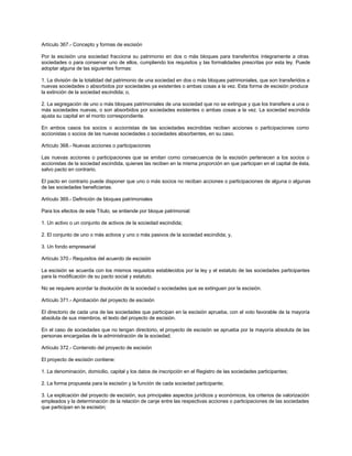 Artículo 367.- Concepto y formas de escisión
Por la escisión una sociedad fracciona su patrimonio en dos o más bloques para transferirlos íntegramente a otras
sociedades o para conservar uno de ellos, cumpliendo los requisitos y las formalidades prescritas por esta ley. Puede
adoptar alguna de las siguientes formas:
1. La división de la totalidad del patrimonio de una sociedad en dos o más bloques patrimoniales, que son transferidos a
nuevas sociedades o absorbidos por sociedades ya existentes o ambas cosas a la vez. Esta forma de escisión produce
la extinción de la sociedad escindida; o,
2. La segregación de uno o más bloques patrimoniales de una sociedad que no se extingue y que los transfiere a una o
más sociedades nuevas, o son absorbidos por sociedades existentes o ambas cosas a la vez. La sociedad escindida
ajusta su capital en el monto correspondiente.
En ambos casos los socios o accionistas de las sociedades escindidas reciben acciones o participaciones como
accionistas o socios de las nuevas sociedades o sociedades absorbentes, en su caso.
Artículo 368.- Nuevas acciones o participaciones
Las nuevas acciones o participaciones que se emitan como consecuencia de la escisión pertenecen a los socios o
accionistas de la sociedad escindida, quienes las reciben en la misma proporción en que participan en el capital de ésta,
salvo pacto en contrario.
El pacto en contrario puede disponer que uno o más socios no reciban acciones o participaciones de alguna o algunas
de las sociedades beneficiarias.
Artículo 369.- Definición de bloques patrimoniales
Para los efectos de este Título, se entiende por bloque patrimonial:
1. Un activo o un conjunto de activos de la sociedad escindida;
2. El conjunto de uno o más activos y uno o más pasivos de la sociedad escindida; y,
3. Un fondo empresarial
Artículo 370.- Requisitos del acuerdo de escisión
La escisión se acuerda con los mismos requisitos establecidos por la ley y el estatuto de las sociedades participantes
para la modificación de su pacto social y estatuto.
No se requiere acordar la disolución de la sociedad o sociedades que se extinguen por la escisión.
Artículo 371.- Aprobación del proyecto de escisión
El directorio de cada una de las sociedades que participan en la escisión aprueba, con el voto favorable de la mayoría
absoluta de sus miembros, el texto del proyecto de escisión.
En el caso de sociedades que no tengan directorio, el proyecto de escisión se aprueba por la mayoría absoluta de las
personas encargadas de la administración de la sociedad.
Artículo 372.- Contenido del proyecto de escisión
El proyecto de escisión contiene:
1. La denominación, domicilio, capital y los datos de inscripción en el Registro de las sociedades participantes;
2. La forma propuesta para la escisión y la función de cada sociedad participante;
3. La explicación del proyecto de escisión, sus principales aspectos jurídicos y económicos, los criterios de valorización
empleados y la determinación de la relación de canje entre las respectivas acciones o participaciones de las sociedades
que participan en la escisión;
 