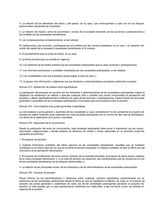 4. La relación de los elementos del activo y del pasivo, en su caso, que corres-pondan a cada uno de los bloques
patrimoniales resultantes de la escisión;
5. La relación del reparto, entre los accionistas o socios de la sociedad escindida, de las acciones o participaciones a
ser emitidas por las sociedades beneficiarias;
6. Las compensaciones complementarias, si las hubiese;
El capital social y las acciones o participaciones por emitirse por las nuevas sociedades, en su caso, o la variación del
monto del capital de la sociedad o sociedades beneficiarias, si lo hubiere;
8. El procedimiento para el canje de títulos, en su caso;
9. La fecha prevista para su entrada en vigencia;
10. Los derechos de los títulos emitidos por las sociedades participantes que no sean acciones o participaciones;
11. Los informes económicos o contables contratados por las sociedades participantes, si los hubiere;
12. Las modalidades a las que la escisión queda sujeta, si fuera el caso; y,
13. Cualquier otra información o referencia que los directores o administradores consideren pertinente consignar.
Artículo 373.- Abstención de realizar actos significativos
La aprobación del proyecto de escisión por los directores o administradores de las sociedades participantes implica la
obligación de abstenerse de realizar o ejecutar cualquier acto o contrato que pueda comprometer la aprobación del
proyecto o alterar significativamente la relación de canje de las acciones o participaciones, hasta la fecha de las juntas
generales o asambleas de las sociedades participantes convocadas para pronunciarse sobre la escisión.
Artículo 374.- Convocatoria a las juntas generales o asambleas
La convocatoria a junta general o asamblea de las sociedades a cuya consideración ha de someterse el proyecto de
escisión se realiza mediante aviso publicado por cada sociedad participante con un mínimo de diez días de anticipación
a la fecha de la celebración de la junta o asamblea.
Artículo 375.- Requisitos de la convocatoria
Desde la publicación del aviso de convocatoria, cada sociedad participante debe poner a disposición de sus socios,
accionistas, obligacionistas y demás titulares de derechos de crédito o títulos especiales en su domicilio social los
siguientes documentos:
1. El proyecto de escisión;
2. Estados financieros auditados del último ejercicio de las sociedades participantes. Aquellas que se hubiesen
constituido en el mismo ejercicio en que se acuerda la escisión presentan un balance auditado cerrado al último día del
mes previo al de aprobación del proyecto;
3. El proyecto de modificación del pacto social y estatuto de la sociedad escindida; el proyecto de pacto social y estatuto
de la nueva sociedad beneficiaria; o, si se trata de escisión por absorción, las modificaciones que se introduzcan en los
de las sociedades beneficiarias de los bloques patrimoniales; y,
4. La relación de los principales socios, de los directores y de los administradores de las sociedades participantes.
Artículo 376.- Acuerdo de escisión
Previo informe de los administradores o directores sobre cualquier variación significativa experimentada por el
patrimonio de las sociedades participantes desde la fecha en que se estableció la relación de canje en el proyecto de
escisión, las juntas generales o asambleas de cada una de las sociedades participantes aprueban el proyecto de
escisión en todo aquello que no sea expresamente modificado por todas ellas, y fija una fecha común de entrada en
vigencia de la escisión.
 