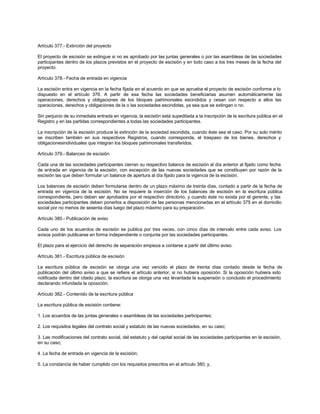 Artículo 377.- Extinción del proyecto
El proyecto de escisión se extingue si no es aprobado por las juntas generales o por las asambleas de las sociedades
participantes dentro de los plazos previstos en el proyecto de escisión y en todo caso a los tres meses de la fecha del
proyecto.
Artículo 378.- Fecha de entrada en vigencia
La escisión entra en vigencia en la fecha fijada en el acuerdo en que se aprueba el proyecto de escisión conforme a lo
dispuesto en el artículo 376. A partir de esa fecha las sociedades beneficiarias asumen automáticamente las
operaciones, derechos y obligaciones de los bloques patrimoniales escindidos y cesan con respecto a ellos las
operaciones, derechos y obligaciones de la o las sociedades escindidas, ya sea que se extingan o no.
Sin perjuicio de su inmediata entrada en vigencia, la escisión está supeditada a la inscripción de la escritura pública en el
Registro y en las partidas correspondientes a todas las sociedades participantes.
La inscripción de la escisión produce la extinción de la sociedad escindida, cuando éste sea el caso. Por su solo mérito
se inscriben también en sus respectivos Registros, cuando corresponda, el traspaso de los bienes, derechos y
obligacionesindividuales que integran los bloques patrimoniales transferidos.
Artículo 379.- Balances de escisión
Cada una de las sociedades participantes cierran su respectivo balance de escisión al día anterior al fijado como fecha
de entrada en vigencia de la escisión, con excepción de las nuevas sociedades que se constituyen por razón de la
escisión las que deben formular un balance de apertura al día fijado para la vigencia de la escisión.
Los balances de escisión deben formularse dentro de un plazo máximo de treinta días, contado a partir de la fecha de
entrada en vigencia de la escisión. No se requiere la inserción de los balances de escisión en la escritura pública
correspondiente, pero deben ser aprobados por el respectivo directorio, y cuando éste no exista por el gerente, y las
sociedades participantes deben ponerlos a disposición de las personas mencionadas en el artículo 375 en el domicilio
social por no menos de sesenta días luego del plazo máximo para su preparación.
Artículo 380.- Publicación de aviso
Cada uno de los acuerdos de escisión se publica por tres veces, con cinco días de intervalo entre cada aviso. Los
avisos podrán publicarse en forma independiente o conjunta por las sociedades participantes.
El plazo para el ejercicio del derecho de separación empieza a contarse a partir del último aviso.
Artículo 381.- Escritura pública de escisión
La escritura pública de escisión se otorga una vez vencido el plazo de treinta días contado desde la fecha de
publicación del último aviso a que se refiere el artículo anterior, si no hubiera oposición. Si la oposición hubiera sido
notificada dentro del citado plazo, la escritura se otorga una vez levantada la suspensión o concluido el procedimiento
declarando infundada la oposición.
Artículo 382.- Contenido de la escritura pública
La escritura pública de escisión contiene:
1. Los acuerdos de las juntas generales o asambleas de las sociedades participantes;
2. Los requisitos legales del contrato social y estatuto de las nuevas sociedades, en su caso;
3. Las modificaciones del contrato social, del estatuto y del capital social de las sociedades participantes en la escisión,
en su caso;
4. La fecha de entrada en vigencia de la escisión;
5. La constancia de haber cumplido con los requisitos prescritos en el artículo 380; y,
 