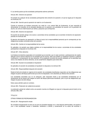6. Los demás pactos que las sociedades participantes estimen pertinente.
Artículo 383.- Derecho de oposición
El acreedor de cualquier de las sociedades participantes tiene derecho de oposición, el cual se regula por lo dispuesto
en el artículo 219.
Artículo 384.- Sanción para la oposición de mala fe o sin fundamento
Cuando la oposición se hubiese promovido con mala fe o con notoria falta de fundamento, el juez impondrá al
demandante, en beneficio de la sociedad afectada por la oposición una penalidad de acuerdo con la gravedad del
asunto, así como la indemnización por daños y perjuicios que corresponda.
Artículo 385.- Derecho de separación
El acuerdo de escisión otorga a los socios o accionistas de las sociedades que se escindan el derecho de separación
previsto en el artículo 200.
El ejercicio del derecho de separación no libera al socio de la responsabilidad personal que le corresponda por las
obligaciones sociales contraídas antes de la escisión.
Artículo 386.- Cambio en la responsabilidad de los socios
Es aplicable a la escisión que origine cambios en la responsabilidad de los socios o accionistas de las sociedades
participantes lo dispuesto en el artículo 334.
Artículo 387.- Otros derechos
Los titulares de derechos especiales en la sociedad que se escinde, que no sean acciones o participaciones de capital,
disfrutan de los mismos derechos en la sociedad que los asuma, salvo que presten su aceptación expresa a cualquier
modificación o compensación de esos derechos. Si la aceptación proviene de acuerdo adoptado por la asamblea que
reúna a los titulares de dichos derechos, es de cumplimiento obligatorio para todos ellos.
Artículo 388.- Escisión de sociedades en liquidación
Es aplicable a la escisión de sociedades en liquidación lo dispuesto en el artículo 342.
Artículo 389.- Responsabilidad después de la escisión
Desde la fecha de entrada en vigencia de la escisión, las sociedades beneficiarias responden por las obligaciones que
integran el pasivo del bloque patrimonial que se les ha traspasado o han absorbido por efectos de la escisión.
Las sociedades escindidas que no se extinguen, sólo responden frente a las sociedades beneficiarias por el
saneamiento de los bienes que integran el activo del bloque patrimonial transferido, pero no por las obligaciones que
integran el pasivo de dicho bloque.
Estos casos admiten pacto en contrario.
Artículo 390.- Pretensión de nulidad de la escisión
La pretensión judicial de nulidad contra una escisión inscrita en el Registro se rige por lo dispuesto para la fusión en los
artículos 366 y 365.
TITULO IV
OTRAS FORMAS DE REORGANIZACION
Artículo 391.- Reorganización simple
Se considera reorganización el acto por el cual una sociedad segrega uno o más bloques patrimoniales y los aporta a
una o más sociedades nuevas o existentes, recibiendo a cambio y conservando en su activo las acciones o
 