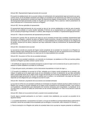Artículo 399.- Representación legal permanente de la sucursal
El acuerdo de establecimiento de la sucursal contiene el nombramiento del representante legal permanente que goza,
cuando menos, de las facultades necesarias para obligar a la sociedad por las operaciones que realice la sucursal y de
las generales de representación procesal que exigen las disposiciones legales correspondientes. Las demás facultades
del representante legal permanente constan en el poder que se le otorgue. Para su ejercicio, basta la presentación de
copia certificada de su nombramiento inscrito en el Registro.
Artículo 400.- Normas aplicables al representante
El representante legal permanente de una sucursal se rige por las normas establecidas en esta ley para el gerente
general de una sociedad, en cuanto resulten aplicables. Al término de su representación por cualquier causa y salvo
que la sociedad principal tenga nombrado un sustituto, debe designar de inmediato un representante legal permanente.
Artículo 401.- Falta de nombramiento del representante permanente
Si transcurren noventa días de vacancia del cargo sin que la sociedad principal haya acreditado representante legal
permanente, el Registro, a petición de parte con legítimo interés económico, cancela la inscripción de la sucursal. La
cancelación de la inscripción de la sucursal no afecta a la responsabilidad de la sociedad principal por las obligaciones
de aquella, inclusive por los daños y perjuicios que haya ocasionado la falta de nombramiento de representante legal
permanente.
Artículo 402.- Cancelación de la sucursal
La sucursal se cancela por acuerdo del órgano social competente de la sociedad. Su inscripción en el Registro se
efectúa mediante copia certificada del acuerdo y acompañando un balance de cierre de operaciones de la sucursal que
consigne las obligaciones pendientes a su cargo que son de responsabilidad de la sociedad.
Artículo 403.- Sucursal en el Perú de una sociedad extranjera
La sucursal de una sociedad constituida y con domicilio en el extranjero, se establece en el Perú por escritura pública
inscrita en el Registro que debe contener cuando menos:
1. El certificado de vigencia de la sociedad principal en su país de origen con la constancia de que su pacto social ni su
estatuto le impiden establecer sucursales en el extranjero;
2. Copia del pacto social y del estatuto o de los instrumentos equivalentes en el país de origen; y,
3. El acuerdo de establecer la sucursal en el Perú, adoptado por el órgano social competente de la sociedad, que
indique: el capital que se le asigna para el giro de sus actividades en el país; la declaración de que tales actividades
están comprendidas dentro de su objeto social; el lugar del domicilio de la sucursal; la designación de por lo menos un
representante legal permanente en el país; los poderes que le confiere; y su sometimiento a las leyes del Perú para
responder por las obligaciones que contraiga la sucursal en el país.
Artículo 404.- Disolución y liquidación de la sucursal de una sociedad extranjera
La sucursal en el Perú de una sociedad constituida en el extranjero se disuelve mediante escritura pública inscrita en el
Registro que consigne el acuerdo adoptado por el órgano social competente de la sociedad principal, y que nombre a
sus liquidadores y facultándolos para desempeñar las funciones necesarias para la liquidación. La liquidación de la
sucursal hasta su extinción se realiza de conformidad con las normas contenidas en el Título II de la Sección Cuarta de
este Libro.
Artículo 405.- Efecto en la sucursal de la fusión y escisión de la sociedad principal
Cuando alguna sociedad participante en una fusión o escisión tiene establecida una sucursal, se procederá de la
siguiente manera:
1. La sociedad absorbente o incorporante en la fusión o a la que se transfiere el correspondiente bloque patrimonial en
la escisión, asume las sucursales de las sociedades que se extinguen o se escinden, salvo indicación en contrario; y,
2. Para la inscripción en el Registro del cambio de sociedad titular de la sucursal se requiere presentar la certificación
 