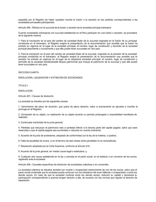 expedida por el Registro de haber quedado inscrita la fusión o la escisión en las partidas correspondientes a las
sociedades principales participantes.
Artículo 406.- Efectos en la sucursal de la fusión o escisión de la sociedad principal extranjera
Cuando sociedades extranjeras con sucursal establecida en el Perú participen en una fusión o escisión, se procederá
de la siguiente manera.
1. Para la inscripción en el país del cambio de sociedad titular de la sucursal originada en la fusión de su principal
constituida en el extranjero, el Registro exigirá la presentación de la documentación que acredite que la fusión ha
entrado en vigencia en el lugar de la sociedad principal; el nombre, lugar de constitución y domicilio de la sociedad
principal absorbente o incorporante y que ella puede tener sucursales en otro país.
2. Para la inscripción en el país del cambio de sociedad titular de la sucursal, originada en la escisión de la sociedad
principal constituida en el extranjero, el Registro exigirá la presentación de la documentación que acredite que la
escisión ha entrado en vigencia en el lugar de la respectiva sociedad principal; el nombre, lugar de constitución y
domicilio de la sociedad beneficiariadel bloque patrimonial que incluye el patrimonio de la sucursal y que ella puede
tener sucursales en otro país.
SECCION CUARTA
DISOLUCION, LIQUIDACION Y EXTINCION DE SOCIEDADES
TITULO I
DISOLUCION
Artículo 407.- Causas de disolución
La sociedad se disuelve por las siguientes causas:
1. Vencimiento del plazo de duración, que opera de pleno derecho, salvo si previamente se aprueba e inscribe la
prórroga en el Registro;
2. Conclusión de su objeto, no realización de su objeto durante un período prolongado o imposibilidad manifiesta de
realizarlo;
3. Continuada inactividad de la junta general;
4. Pérdidas que reduzcan el patrimonio neto a cantidad inferior a la tercera parte del capital pagado, salvo que sean
resarcidas o que el capital pagado sea aumentado o reducido en cuantía suficiente;
5. Acuerdo de la junta de acreedores, adoptado de conformidad con la ley de la materia, o quiebra;
6. Falta de pluralidad de socios, si en el término de seis meses dicha pluralidad no es reconstituida;
7. Resolución adoptada por la Corte Suprema, conforme al artículo 410;
8. Acuerdo de la junta general, sin mediar causa legal o estatutaria; y,
9. Cualquier otra causa establecida en la ley o prevista en el pacto social, en el estatuto o en convenio de los socios
registrado ante la sociedad.
Artículo 408.- Causales específicas de disolución de sociedades colectivas o en comandita
La sociedad colectiva se disuelve también por muerte o incapacidad sobreviniente de uno de los socios, salvo que el
pacto social contemple que la sociedad pueda continuar con los herederos del socio fallecido o incapacitado o entre los
demás socios. En caso de que la sociedad continúe entre los demás socios, reducirá su capital y devolverá la
participación correspondiente a quienes tengan derecho a ella, de acuerdo con las normas que regulan el derecho de
separación.
 