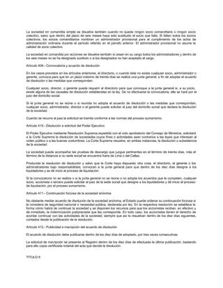 La sociedad en comandita simple se disuelve también cuando no queda ningún socio comanditario o ningún socio
colectivo, salvo que dentro del plazo de seis meses haya sido sustituido el socio que falta. Si faltan todos los socios
colectivos, los socios comanditarios nombran un administrador provisional para el cumplimiento de los actos de
administración ordinaria durante el período referido en el párrafo anterior. El administrador provisional no asume la
calidad de socio colectivo.
La sociedad en comandita por acciones se disuelve también si cesan en su cargo todos los administradores y dentro de
los seis meses no se ha designado sustituto o si los designados no han aceptado el cargo.
Artículo 409.- Convocatoria y acuerdo de disolución
En los casos previstos en los artículos anteriores, el directorio, o cuando éste no exista cualquier socio, administrador o
gerente, convoca para que en un plazo máximo de treinta días se realice una junta general, a fin de adoptar el acuerdo
de disolución o las medidas que correspondan.
Cualquier socio, director, o gerente puede requerir al directorio para que convoque a la junta general si, a su juicio,
existe alguna de las causales de disolución establecidas en la ley. De no efectuarse la convocatoria, ella se hará por el
juez del domicilio social.
Si la junta general no se reúne o si reunida no adopta el acuerdo de disolución o las medidas que correspondan,
cualquier socio, administrador, director o el gerente puede solicitar al juez del domicilio social que declare la disolución
de la sociedad.
Cuando se recurra al juez la solicitud se tramita conforme a las normas del proceso sumarísimo.
Artículo 410.- Disolución a solicitud del Poder Ejecutivo
El Poder Ejecutivo mediante Resolución Suprema expedida con el voto aprobatorio del Consejo de Ministros, solicitará
a la Corte Suprema la disolución de sociedades cuyos fines o actividades sean contrarios a las leyes que interesan al
orden público o a las buenas costumbres. La Corte Suprema resuelve, en ambas instancias, la disolución o subsistencia
de la sociedad.
La sociedad puede acompañar las pruebas de descargo que juzgue pertinentes en el término de treinta días, más el
término de la distancia si su sede social se encuentra fuera de Lima o del Callao.
Producida la resolución de disolución y salvo que la Corte haya dispuesto otra cosa, el directorio, el gerente o los
administradores bajo responsabilidad, convocan a la junta general para que dentro de los diez días designe a los
liquidadores y se dé inicio al proceso de liquidación.
Si la convocatoria no se realiza o si la junta general no se reúne o no adopta los acuerdos que le competen, cualquier
socio, accionista o tercero puede solicitar al juez de la sede social que designe a los liquidadores y dé inicio al proceso
de liquidación, por el proceso sumarísimo.
Artículo 411.- Continuación forzosa de la sociedad anónima
No obstante mediar acuerdo de disolución de la sociedad anónima, el Estado puede ordenar su continuación forzosa si
la considera de seguridad nacional o necesidad pública, declarada por ley. En la respectiva resolución se establece la
forma cómo habrá de continuar la sociedad y se disponen los recursos para que los accionistas reciban, en efectivo y
de inmediato, la indemnización justipreciada que les corresponde. En todo caso, los accionistas tienen el derecho de
acordar continuar con las actividades de la sociedad, siempre que así lo resuelvan dentro de los diez días siguientes,
contados desde la publicación de la resolución.
Artículo 412.- Publicidad e inscripción del acuerdo de disolución
El acuerdo de disolución debe publicarse dentro de los diez días de adoptado, por tres veces consecutivas.
La solicitud de inscripción se presenta al Registro dentro de los diez días de efectuada la última publicación, bastando
para ello copia certificada notarial del acta que decide la disolución.
TITULO II
 