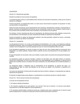 LIQUIDACION
Artículo 413.- Disposiciones generales
Disuelta la sociedad se inicia el proceso de liquidación.
La sociedad disuelta conserva su personalidad jurídica mientras dura el proceso de liquidación y hasta que se inscriba la
extinción en el Registro.
Durante la liquidación, la sociedad debe añadir a su razón social o denominación la expresión "en liquidación" en todos
sus documentos y correspondencia.
Desde el acuerdo de disolución cesa la representación de los directores, administradores, gerentes y representantes en
general, asumiendo los liquidadores las funciones que les corresponden conforme a ley, al estatuto, al pacto social, a
los convenios entre accionistas inscritos ante la sociedad y a los acuerdos de la junta general.
Sin embargo, si fueran requeridas para ello por los liquidadores, las referidas personas están obligadas a proporcionar
las informaciones y documentación que sean necesarias para facilitar las operaciones de liquidación.
Durante la liquidación se aplican las disposiciones relativas a las juntas generales, pudiendo los socios o accionistas
adoptar los acuerdos que estimen convenientes.
Artículo 414.- Liquidadores
La junta general, los socios o, en su caso, el juez designa a los liquidadores y, en su caso, a sus respectivos suplentes
al declarar la disolución, salvo que el estatuto, el pacto social o los convenios entre accionistas inscritos ante la sociedad
hubiesen hecho la designación o que la ley disponga otra cosa. El número de liquidadores debe ser impar.
Si los liquidadores designados no asumen el cargo en el plazo de cinco días contados desde la comunicación de la
designación y no existen suplentes, cualquier director o gerente convoca a la junta general a fin de que designe a los
sustitutos.
El cargo de liquidador es remunerado, salvo que el estatuto, el pacto social o el acuerdo de la junta general disponga lo
contrario.
Los liquidadores pueden ser personas naturales o jurídicas. En este último caso, ésta debe nombrar a la persona
natural que la representará, la misma que queda sujeta a las responsabilidades que se establecen en esta ley para el
gerente de la sociedad anónima, sin perjuicio de la que corresponda a los administradores de la entidad liquidadora y a
ésta.
Las limitaciones legales y estatutarias para el nombramiento de los liquidadores, la vacancia del cargo y su
responsabilidad se rigen, en cuanto sea aplicable, por las normas que regulan a los directores y al gerente de la
sociedad anónima.
Los socios que representen la décima parte del capital social tienen derecho a designar un representante que vigile las
operaciones de liquidación.
El sindicato de obligacionistas puede designar un representante con la atribución prevista en el párrafo anterior.
Artículo 415.- Término de las funciones de los liquidadores
La función de los liquidadores termina:
1. Por haberse realizado la liquidación;
2. Por remoción acordada por la junta general o por renuncia. Para que la remoción o la renuncia surta efectos,
conjuntamente con ella debe designarse nuevos liquidadores; y,
3. Por resolución judicial emitida a solicitud de socios que, mediando justa causa, representen por lo menos la quinta
parte del capital social. La solicitud se sustanciará conforme al trámite del proceso sumarísimo.
 