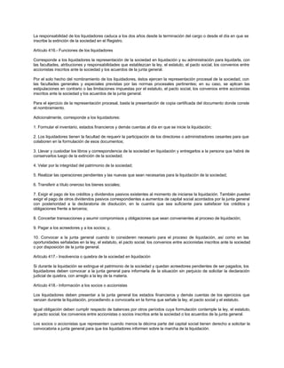 La responsabilidad de los liquidadores caduca a los dos años desde la terminación del cargo o desde el día en que se
inscribe la extinción de la sociedad en el Registro.
Artículo 416.- Funciones de los liquidadores
Corresponde a los liquidadores la representación de la sociedad en liquidación y su administración para liquidarla, con
las facultades, atribuciones y responsabilidades que establezcan la ley, el estatuto, el pacto social, los convenios entre
accionistas inscritos ante la sociedad y los acuerdos de la junta general.
Por el solo hecho del nombramiento de los liquidadores, éstos ejercen la representación procesal de la sociedad, con
las facultades generales y especiales previstas por las normas procesales pertinentes; en su caso, se aplican las
estipulaciones en contrario o las limitaciones impuestas por el estatuto, el pacto social, los convenios entre accionistas
inscritos ante la sociedad y los acuerdos de la junta general.
Para el ejercicio de la representación procesal, basta la presentación de copia certificada del documento donde conste
el nombramiento.
Adicionalmente, corresponde a los liquidadores:
1. Formular el inventario, estados financieros y demás cuentas al día en que se inicie la liquidación;
2. Los liquidadores tienen la facultad de requerir la participación de los directores o administradores cesantes para que
colaboren en la formulación de esos documentos;
3. Llevar y custodiar los libros y correspondencia de la sociedad en liquidación y entregarlos a la persona que habrá de
conservarlos luego de la extinción de la sociedad;
4. Velar por la integridad del patrimonio de la sociedad;
5. Realizar las operaciones pendientes y las nuevas que sean necesarias para la liquidación de la sociedad;
6. Transferir a título oneroso los bienes sociales;
7. Exigir el pago de los créditos y dividendos pasivos existentes al momento de iniciarse la liquidación. También pueden
exigir el pago de otros dividendos pasivos correspondientes a aumentos de capital social acordados por la junta general
con posterioridad a la declaratoria de disolución, en la cuantía que sea suficiente para satisfacer los créditos y
obligaciones frente a terceros;
8. Concertar transacciones y asumir compromisos y obligaciones que sean convenientes al proceso de liquidación;
9. Pagar a los acreedores y a los socios; y,
10. Convocar a la junta general cuando lo consideren necesario para el proceso de liquidación, así como en las
oportunidades señaladas en la ley, el estatuto, el pacto social, los convenios entre accionistas inscritos ante la sociedad
o por disposición de la junta general.
Artículo 417.- Insolvencia o quiebra de la sociedad en liquidación
Si durante la liquidación se extingue el patrimonio de la sociedad y quedan acreedores pendientes de ser pagados, los
liquidadores deben convocar a la junta general para informarla de la situación sin perjuicio de solicitar la declaración
judicial de quiebra, con arreglo a la ley de la materia.
Artículo 418.- Información a los socios o accionistas
Los liquidadores deben presentar a la junta general los estados financieros y demás cuentas de los ejercicios que
venzan durante la liquidación, procediendo a convocarla en la forma que señale la ley, el pacto social y el estatuto.
Igual obligación deben cumplir respecto de balances por otros períodos cuya formulación contemple la ley, el estatuto,
el pacto social, los convenios entre accionistas o socios inscritos ante la sociedad o los acuerdos de la junta general.
Los socios o accionistas que representen cuando menos la décima parte del capital social tienen derecho a solicitar la
convocatoria a junta general para que los liquidadores informen sobre la marcha de la liquidación.
 