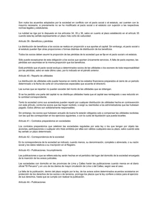 Son nulos los acuerdos adoptados por la sociedad en conflicto con el pacto social o el estatuto, así cuenten con la
mayoría necesaria, si previamente no se ha modificado el pacto social o el estatuto con sujeción a las respectivas
normas legales y estatutarias.
La nulidad se rige por lo dispuesto en los artículos 34, 35 y 36, salvo en cuanto al plazo establecido en el artículo 35
cuando esta ley señale expresamente un plazo más corto de caducidad.
Artículo 39.- Beneficios y pérdidas
La distribución de beneficios a los socios se realiza en proporción a sus aportes al capital. Sin embargo, el pacto social o
el estatuto pueden fijar otras proporciones o formas distintas de distribución de los beneficios.
Todos los socios deben asumir la proporción de las pérdidas de la sociedad que se fije en el pacto social o el estatuto.
Sólo puede exceptuarse de esta obligación a los socios que aportan únicamente servicios. A falta de pacto expreso, las
pérdidas son asumidas en la misma proporción que los beneficios.
Está prohibido que el pacto social excluya a determinados socios de las utilidades o los exonere de toda responsabilidad
por las pérdidas, salvo en este último caso, por lo indicado en el párrafo anterior.
Artículo 40.- Reparto de utilidades
La distribución de utilidades sólo puede hacerse en mérito de los estados financieros preparados al cierre de un periodo
determinado o la fecha de corte en circunstancias especiales que acuerde el directorio.
Las sumas que se repartan no pueden exceder del monto de las utilidades que se obtengan.
Si se ha perdido una parte del capital no se distribuye utilidades hasta que el capital sea reintegrado o sea reducido en
la cantidad correspondiente.
Tanto la sociedad como sus acreedores pueden repetir por cualquier distribución de utilidades hecha en contravención
con este artículo, contra los socios que las hayan recibido, o exigir su reembolso a los administradores que las hubiesen
pagado. Estos últimos son solidariamente responsables.
Sin embargo, los socios que hubiesen actuado de buena fe estarán obligados solo a compensar las utilidades recibidas
con las que les correspondan en los ejercicios siguientes, o con la cuota de liquidación que pueda tocarles.
Artículo 41.- Contratos preparatorios en sociedades
Los contratos preparatorios que celebren las sociedades reguladas por esta ley o los que tengan por objeto las
acciones, participaciones o cualquier otro título emitidos por ellas son válidos cualquiera sea su plazo, salvo cuando esta
ley señale un plazo determinado.
Artículo 42.- Correspondencia de la sociedad
En la correspondencia de la sociedad se indicará, cuando menos, su denominación, completa o abreviada, o su razón
social y los datos relativos a su inscripción en el Registro.
Artículo 43.- Publicaciones. Incumplimiento
Las publicaciones a que se refiere esta ley serán hechas en el periódico del lugar del domicilio de la sociedad encargado
de la inserción de los avisos judiciales.
Las sociedades con domicilio en las provincias de Lima y Callao harán las publicaciones cuando menos en el diario
oficial "El Peruano" y en uno de los diarios de mayor circulación de Lima o del Callao, según sea el caso.
La falta de la publicación, dentro del plazo exigido por la ley, de los avisos sobre determinados acuerdos societarios en
protección de los derechos de los socios o de terceros, prorroga los plazos que la ley confiere a éstos para el ejercicio
de sus derechos, hasta que se cumpla con realizar la publicación.
Artículo 44.- Publicaciones
 