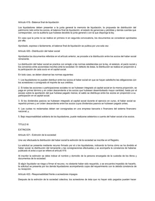 Artículo 419.- Balance final de liquidación
Los liquidadores deben presentar a la junta general la memoria de liquidación, la propuesta de distribución del
patrimonio neto entre los socios, el balance final de liquidación, el estado de ganancias y pérdidas y demás cuentas que
correspondan, con la auditoría que hubiese decidido la junta general o con la que disponga la ley.
En caso que la junta no se realice en primera ni en segunda convocatoria, los documentos se consideran aprobados
por ella.
Aprobado, expresa o tácitamente, el balance final de liquidación se publica por una sola vez.
Artículo 420.- Distribución del haber social
Aprobados los documentos referidos en el artículo anterior, se procede a la distribución entre los socios del haber social
remanente.
La distribución del haber social se practica con arreglo a las normas establecidas por la ley, el estatuto, el pacto social y
los convenios entre accionistas inscritos ante la sociedad. En defecto de éstas, la distribución se realiza en proporción a
la participación de cada socio en el capital social.
En todo caso, se deben observar las normas siguientes:
1. Los liquidadores no pueden distribuir entre los socios el haber social sin que se hayan satisfecho las obligaciones con
los acreedores o consignado el importe de sus créditos;
2. Si todas las acciones o participaciones sociales no se hubiesen integrado al capital social en la misma proporción, se
paga en primer término y en orden descendente a los socios que hubiesen desembolsado mayor cantidad, hasta por el
exceso sobre la aportación del que hubiese pagado menos; el saldo se distribuye entre los socios en proporción a su
participación en el capital social;
3. Si los dividendos pasivos se hubiesen integrado al capital social durante el ejercicio en curso, el haber social se
repartirá primero y en orden descendente entre los socios cuyos dividendos pasivos se hubiesen pagado antes;
4. Las cuotas no reclamadas deben ser consignadas en una empresa bancaria o financiera del sistema financiero
nacional; y,
5. Bajo responsabilidad solidaria de los liquidadores, puede realizarse adelantos a cuenta del haber social a los socios.
TITULO III
EXTINCION
Artículo 421.- Extinción de la sociedad
Una vez efectuada la distribución del haber social la extinción de la sociedad se inscribe en el Registro.
La solicitud se presenta mediante recurso firmado por el o los liquidadores, indicando la forma cómo se ha dividido el
haber social, la distribución del remanente y las consignaciones efectuadas y se acompaña la constancia de haberse
publicado el aviso a que se refiere el artículo 419.
Al inscribir la extinción se debe indicar el nombre y domicilio de la persona encargada de la custodia de los libros y
documentos de la sociedad.
Si algún liquidador se niega a firmar el recurso, no obstante haber sido requerido, o se encuentra impedido de hacerlo,
la solicitud se presenta por los demás liquidadores acompañando copia del requerimiento con la debida constancia de
su recepción.
Artículo 422.- Responsabilidad frente a acreedores impagos
Después de la extinción de la sociedad colectiva, los acreedores de ésta que no hayan sido pagados pueden hacer
 