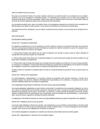 valer sus créditos frente a los socios.
Sin perjuicio del derecho frente a los socios colectivos previsto en el párrafo anterior, los acreedores de la sociedad
anónima y los de la sociedad en comandita simple y en comandita por acciones, que no hayan sido pagados no
obstante la liquidación de dichas sociedades, podrán hacer valer sus créditos frente a los socios o accionistas, hasta por
el monto de la suma recibida por éstos como consecuencia de la liquidación.
Los acreedores pueden hacer valer sus créditos frente a los liquidadores después de la extinción de la sociedad si la
falta de pago se ha debido a culpa de éstos. Las acciones se tramitarán por el proceso de conocimiento.
Las pretensiones de los acreedores a que se refiere el presente artículo caducan a los dos años de la inscripción de la
extinción.
SECCION QUINTA
SOCIEDADES IRREGULARES
Artículo 423.- Causales de irregularidad
Es irregular la sociedad que no se ha constituido e inscrito conforme a esta ley o la situación de hecho que resulta de
que dos o más personas actúan de manera manifiesta en sociedad sin haberla constituido e inscrito. En cualquier caso,
una sociedad adquiere la condición de irregular:
1. Transcurridos sesenta días desde que los socios fundadores han firmado el pacto social sin haber solicitado el
otorgamiento de la escritura pública de constitución;
2. Transcurridos treinta días desde que la asamblea designó al o los firmantes para otorgar la escritura pública sin que
éstos hayan solicitado su otorgamiento;
3. Transcurridos más de treinta días desde que se otorgó la escritura pública de constitución, sin que se haya solicitado
su inscripción en el Registro; Transcurridos treinta días desde que quedó firme la denegatoria a la inscripción formulada
por el Registro; Cuando se ha transformado sin observar las disposiciones de esta ley; o,
Cuando continúa en actividad no obstante haber incurrido en causal de disolución prevista en la ley, el pacto social o el
estatuto.
Artículo 424.- Efectos de la irregularidad
Los administradores, representantes y, en general, quienes se presenten ante terceros actuando a nombre de la
sociedad irregular son personal, solidaria e ilimitadamente responsables por los contratos y, en general, por los actos
jurídicos realizados desde que se produjo la irregularidad.
Si la irregularidad existe desde la constitución, los socios tienen igual responsabilidad.
Las responsabilidades establecidas en este artículo comprenden el cumplimiento de la respectiva obligación así como,
en su caso, la indemnización por los daños y perjuicios, causados por actos u omisiones que lesionen directamente los
intereses de la sociedad, de los socios o de terceros. Los terceros, y cuando proceda la sociedad y los socios, pueden
plantear simultáneamente las pretensiones que correspondan contra la sociedad, los administradores y, cuando sea el
caso, contra los socios, siguiendo a tal efecto el proceso abreviado.
Lo dispuesto en los párrafos anteriores no enerva la responsabilidad penal que pudiera corresponder a los obligados.
Artículo 425.- Obligación de los socios de aportar
Los socios están obligados a efectuar los aportes y las prestaciones a que se hubieran comprometido en el pacto social
o en acto posterior, en todo lo que sea necesario para cumplir el objeto social o, en caso de liquidación de la sociedad
irregular, para cumplir con las obligaciones contraídas con terceros.
Si no hubiera estipulación al respecto se considera que todos los socios deben aportar en partes iguales.
Artículo 426.- Regularización o disolución de la sociedad irregular
 