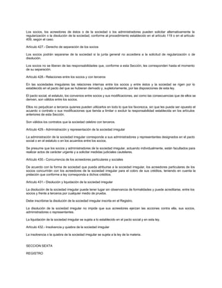 Los socios, los acreedores de éstos o de la sociedad o los administradores pueden solicitar alternativamente la
regularización o la disolución de la sociedad, conforme al procedimiento establecido en el artículo 119 o en el artículo
409, según el caso.
Artículo 427.- Derecho de separación de los socios
Los socios podrán separarse de la sociedad si la junta general no accediera a la solicitud de regularización o de
disolución.
Los socios no se liberan de las responsabilidades que, conforme a esta Sección, les corresponden hasta el momento
de su separación.
Artículo 428.- Relaciones entre los socios y con terceros
En las sociedades irregulares las relaciones internas entre los socios y entre éstos y la sociedad se rigen por lo
establecido en el pacto del que se hubieran derivado y, supletoriamente, por las disposiciones de esta ley.
El pacto social, el estatuto, los convenios entre socios y sus modificaciones, así como las consecuencias que de ellos se
deriven, son válidos entre los socios.
Ellos no perjudican a terceros quienes pueden utilizarlos en todo lo que los favorezca, sin que les pueda ser opuesto el
acuerdo o contrato o sus modificaciones que tienda a limitar o excluir la responsabilidad establecida en los artículos
anteriores de esta Sección.
Son válidos los contratos que la sociedad celebre con terceros.
Artículo 429.- Administración y representación de la sociedad irregular
La administración de la sociedad irregular corresponde a sus administradores y representantes designados en el pacto
social o en el estatuto o en los acuerdos entre los socios.
Se presume que los socios y administradores de la sociedad irregular, actuando individualmente, están facultados para
realizar actos de carácter urgente y a solicitar medidas judiciales cautelares.
Artículo 430.- Concurrencia de los acreedores particulares y sociales
De acuerdo con la forma de sociedad que pueda atribuirse a la sociedad irregular, los acreedores particulares de los
socios concurrirán con los acreedores de la sociedad irregular para el cobro de sus créditos, teniendo en cuenta la
prelación que conforme a ley corresponda a dichos créditos.
Artículo 431.- Disolución y liquidación de la sociedad irregular
La disolución de la sociedad irregular puede tener lugar sin observancia de formalidades y puede acreditarse, entre los
socios y frente a terceros por cualquier medio de prueba.
Debe inscribirse la disolución de la sociedad irregular inscrita en el Registro.
La disolución de la sociedad irregular no impide que sus acreedores ejerzan las acciones contra ella, sus socios,
administradores o representantes.
La liquidación de la sociedad irregular se sujeta a lo establecido en el pacto social y en esta ley.
Artículo 432.- Insolvencia y quiebra de la sociedad irregular
La insolvencia o la quiebra de la sociedad irregular se sujeta a la ley de la materia.
SECCION SEXTA
REGISTRO
 