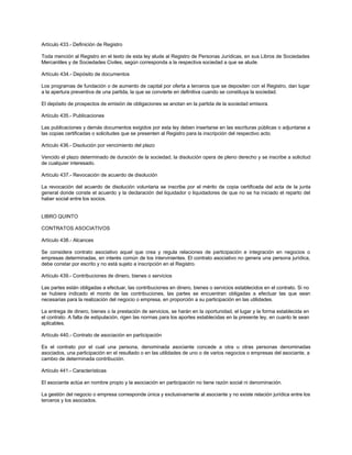 Artículo 433.- Definición de Registro
Toda mención al Registro en el texto de esta ley alude al Registro de Personas Jurídicas, en sus Libros de Sociedades
Mercantiles y de Sociedades Civiles, según corresponda a la respectiva sociedad a que se alude.
Artículo 434.- Depósito de documentos
Los programas de fundación o de aumento de capital por oferta a terceros que se depositen con el Registro, dan lugar
a la apertura preventiva de una partida, la que se convierte en definitiva cuando se constituya la sociedad.
El depósito de prospectos de emisión de obligaciones se anotan en la partida de la sociedad emisora.
Artículo 435.- Publicaciones
Las publicaciones y demás documentos exigidos por esta ley deben insertarse en las escrituras públicas o adjuntarse a
las copias certificadas o solicitudes que se presenten al Registro para la inscripción del respectivo acto.
Artículo 436.- Disolución por vencimiento del plazo
Vencido el plazo determinado de duración de la sociedad, la disolución opera de pleno derecho y se inscribe a solicitud
de cualquier interesado.
Artículo 437.- Revocación de acuerdo de disolución
La revocación del acuerdo de disolución voluntaria se inscribe por el mérito de copia certificada del acta de la junta
general donde conste el acuerdo y la declaración del liquidador o liquidadores de que no se ha iniciado el reparto del
haber social entre los socios.
LIBRO QUINTO
CONTRATOS ASOCIATIVOS
Artículo 438.- Alcances
Se considera contrato asociativo aquel que crea y regula relaciones de participación e integración en negocios o
empresas determinadas, en interés común de los intervinientes. El contrato asociativo no genera una persona jurídica,
debe constar por escrito y no está sujeto a inscripción en el Registro.
Artículo 439.- Contribuciones de dinero, bienes o servicios
Las partes están obligadas a efectuar, las contribuciones en dinero, bienes o servicios establecidos en el contrato. Si no
se hubiera indicado el monto de las contribuciones, las partes se encuentran obligadas a efectuar las que sean
necesarias para la realización del negocio o empresa, en proporción a su participación en las utilidades.
La entrega de dinero, bienes o la prestación de servicios, se harán en la oportunidad, el lugar y la forma establecida en
el contrato. A falta de estipulación, rigen las normas para los aportes establecidas en la presente ley, en cuanto le sean
aplicables.
Artículo 440.- Contrato de asociación en participación
Es el contrato por el cual una persona, denominada asociante concede a otra u otras personas denominadas
asociados, una participación en el resultado o en las utilidades de uno o de varios negocios o empresas del asociante, a
cambio de determinada contribución.
Artículo 441.- Características
El asociante actúa en nombre propio y la asociación en participación no tiene razón social ni denominación.
La gestión del negocio o empresa corresponde única y exclusivamente al asociante y no existe relación jurídica entre los
terceros y los asociados.
 