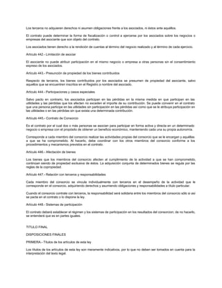 Los terceros no adquieren derechos ni asumen obligaciones frente a los asociados, ni éstos ante aquéllos.
El contrato puede determinar la forma de fiscalización o control a ejercerse por los asociados sobre los negocios o
empresas del asociante que son objeto del contrato.
Los asociados tienen derecho a la rendición de cuentas al término del negocio realizado y al término de cada ejercicio.
Artículo 442.- Limitación de asociar
El asociante no puede atribuir participación en el mismo negocio o empresa a otras personas sin el consentimiento
expreso de los asociados.
Artículo 443.- Presunción de propiedad de los bienes contribuidos
Respecto de terceros, los bienes contribuidos por los asociados se presumen de propiedad del asociante, salvo
aquellos que se encuentren inscritos en el Registro a nombre del asociado.
Artículo 444.- Participaciones y casos especiales
Salvo pacto en contrario, los asociados participan en las pérdidas en la misma medida en que participan en las
utilidades y las pérdidas que los afecten no exceden el importe de su contribución. Se puede convenir en el contrato
que una persona participe en las utilidades sin participación en las pérdidas así como que se le atribuya participación en
las utilidades o en las pérdidas sin que exista una determinada contribución.
Artículo 445.- Contrato de Consorcio
Es el contrato por el cual dos o más personas se asocian para participar en forma activa y directa en un determinado
negocio o empresa con el propósito de obtener un beneficio económico, manteniendo cada una su propia autonomía.
Corresponde a cada miembro del consorcio realizar las actividades propias del consorcio que se le encargan y aquéllas
a que se ha comprometido. Al hacerlo, debe coordinar con los otros miembros del consorcio conforme a los
procedimientos y mecanismos previstos en el contrato.
Artículo 446.- Afectación de bienes
Los bienes que los miembros del consorcio afecten al cumplimiento de la actividad a que se han comprometido,
continúan siendo de propiedad exclusiva de éstos. La adquisición conjunta de determinados bienes se regula por las
reglas de la copropiedad.
Artículo 447.- Relación con terceros y responsabilidades
Cada miembro del consorcio se vincula individualmente con terceros en el desempeño de la actividad que le
corresponde en el consorcio, adquiriendo derechos y asumiendo obligaciones y responsabilidades a título particular.
Cuando el consorcio contrate con terceros, la responsabilidad será solidaria entre los miembros del consorcio sólo si así
se pacta en el contrato o lo dispone la ley.
Artículo 448.- Sistemas de participación
El contrato deberá establecer el régimen y los sistemas de participación en los resultados del consorcion; de no hacerlo,
se entenderá que es en partes iguales.
TITULO FINAL
DISPOSICIONES FINALES
PRIMERA.- Títulos de los artículos de esta ley
Los títulos de los artículos de esta ley son meramente indicativos, por lo que no deben ser tomados en cuenta para la
interpretación del texto legal.
 