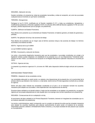 SEGUNDA.- Aplicación de la ley
Quedan sometidas a la presente ley, todas las sociedades mercantiles y civiles sin excepción, así como las sucursales
cualquiera fuera el momento en que fueron constituidas.
TERCERA.- Derogaciones
Derógase la Ley N 16123, modificada por el Decreto Legislativo N 311 y todas sus ampliatorias, derogatorias y
modificatorias posteriores, el Decreto Legislativo N 672, los artículos 260 al 268 del Decreto Legislativo N 755, así como
las leyes y demás disposiciones que se opongan a la presente ley.
CUARTA.- Definicion de Estados Financieros
Para efectos de la presente Ley se entenderá por Estados Financieros: el balance general y el estado de ganancias y
pérdidas.
QUINTA.- No aplicacion de la ley a las acciones de trabajo
Para efectos de la presente Ley en ningún caso el término acciones incluye a las acciones de trabajo ni el término
accionistas a los titulares de éstas.
SEXTA.- Vigencia de la Ley N 26844
La Ley N 26844 mantiene vigencia.
SETIMA.- Exoneración y reducción de tributos
Los actos y documentos legalmente necesarios para que las sociedades y sucursales constituidas con arreglo a la
legislación anterior puedan adaptarse a lo establecido en la presente Ley y en sus Disposiciones Transitorias están
exentos de todo Tributo. Los derechos de inscripción en el Registro Mercantil se aplicarán reducidos en cincuenta por
ciento.
OCTAVA.- Vigencia de la ley
La presente Ley entrará en vigencia el 1o. de enero de 1998, salvo disposición distinta de algún artículo de la presente
ley.
DISPOSICIONES TRANSITORIAS
PRIMERA.- Adaptación de las sociedades a la ley
Las sociedades adecuarán su pacto social y su estatuto a las disposiciones de la presente ley, en la oportunidad de la
primera reforma que efectúen a los mismos o, a más tardar, dentro de los 270 días siguientes a la fecha de su entrada
en vigencia.
Dentro del plazo antes indicado las sociedades constituidas en el país o en el extranjero tomarán los acuerdos
necesarios para adaptar sus sucursales u otras dependencias a las disposiciones de esta ley.
Durante el plazo señalado en el párrafo anterior y hasta que las sociedades no se adapten a la presente ley, se seguirán
rigiendo por sus propias estipulaciones en todo aquello que no se oponga a las normas imperativas de la presente ley.
SEGUNDA.- Consecuencias de la no adaptación a la ley
Al vencimiento del plazo señalado en la Primera Disposición Transitoria, devienen en irregulares las sociedades que no
se hubieran adecuado a la presente ley.
Los socios o administradores, según corresponda, que no cumplan con ejecutar los actos que les competan necesarios
para adoptar los acuerdos requeridos para adecuar oportunamente el pacto social o el estatuto de la sociedad,
responderán personal, solidaria e ilimitadamente frente a terceros y a la propia sociedad de todo perjuicio que causare
su incumplimiento.
 