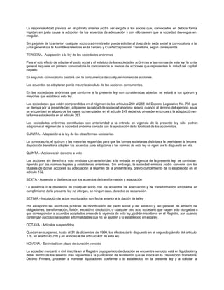 La responsabilidad prevista en el párrafo anterior podrá ser exigida a los socios que, convocados en debida forma
impidan sin justa causa la adopción de los acuerdos de adecuación y con ello causen que la sociedad devengue en
irregular.
Sin perjuicio de lo anterior, cualquier socio o administrador puede solicitar al Juez de la sede social la convocatoria a la
junta general o a la Asamblea referidas en la Tercera y Cuarta Disposición Transitoria, según corresponda.
TERCERA.- Adaptación a la ley de las sociedades anónimas
Para el solo efecto de adaptar el pacto social y el estatuto de las sociedades anónimas a las normas de esta ley, la junta
general requiere en primera convocatoria la concurrencia al menos de acciones que representen la mitad del capital
pagado.
En segunda convocatoria bastará con la concurrencia de cualquier número de acciones.
Los acuerdos se adoptaran por la mayoría absoluta de las acciones concurrentes.
En las sociedades anónimas que conforme a la presente ley son consideradas abiertas se estará a los quórum y
mayorías que establece esta ley.
Las sociedades que están comprendidas en el régimen de los artículos 260 al 268 del Decreto Legislativo No. 755 que
se deroga por la presente Ley, adquieren la calidad de sociedad anónima abierta cuando al término del ejercicio anual
se encuentren en alguno de los casos contemplados en el artículo 249 debiendo proceder entonces a la adaptación en
la forma establecida en el artículo 263.
Las sociedades anónimas constituidas con anterioridad a la entrada en vigencia de la presente ley sólo podrán
adaptarse al régimen de la sociedad anónima cerrada con la aprobación de la totalidad de los accionistas.
CUARTA.- Adaptación a la ley de las otras formas societarias
La convocatoria, el quórum y las mayorías requeridas para que las formas societarias distintas a la prevista en la tercera
disposición transitoria adopten los acuerdos para adaptarse a las normas de esta ley se rigen por lo dispuesto en ella.
QUINTA.- Acciones sin derecho a voto
Las acciones sin derecho a voto emitidas con anterioridad a la entrada en vigencia de la presente ley, se continúan
rigiendo por las normas legales y estatutarias anteriores. Sin embargo, la sociedad emisora podrá convenir con los
titulares de dichas acciones su adecuación al régimen de la presente ley, previo cumplimiento de lo establecido en el
artículo 132.
SEXTA.- Ausencia o disidencia con los acuerdos de transformación y adaptación
La ausencia o la disidencia de cualquier socio con los acuerdos de adecuación y de transformación adoptados en
cumplimiento de la presente ley no otorgan, en ningún caso, derecho de separación.
SETIMA.- Inscripción de actos escriturados con fecha anterior a la dación de la ley
Por excepción las escrituras públicas de modificación del pacto social y del estatuto y, en general, de emisión de
obligaciones, transformación, fusión, escisión o disolución, o cualquier otro acto societario que hayan sido otorgadas o
que correspondan a acuerdos adoptados antes de la vigencia de esta ley, podrán inscribirse en el Registro, aún cuando
contengan pactos o se sujeten a formalidades que no se ajusten a lo establecido en esta ley.
OCTAVA.- Artículos suspendidos
Quedan en suspenso, hasta el 31 de diciembre de 1999, los efectos de lo dispuesto en el segundo párrafo del artículo
176, en el artículo 220 y en el inciso 4 del artículo 407 de esta ley.
NOVENA.- Sociedad con plazo de duración vencido
La sociedad mercantil o civil inscrita en el Registro cuyo período de duración se encuentre vencido, está en liquidación y
debe, dentro de los sesenta días siguientes a la publicación de la relación que se indica en la Disposición Transitoria
Décimo Primera, proceder a nombrar liquidadores conforme a lo establecido en la presente ley y a solicitar la
 