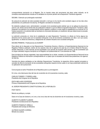 correspondiente inscripción en el Registro. De no hacerlo antes del vencimiento del plazo antes indicado, se le
considera automáticamente incluida en lo señalado en el primer párrafo de la Disposición Transitoria siguiente.
DECIMA.- Extinción por prolongada inactividad
Se presume la extinción de toda sociedad mercantil o civil que no ha inscrito acto societario alguno en los diez años
precedentes a la publicación de esta ley. El Registro cancelará la inscripción.
No obstante cualquier socio, administrador o acreedor de la sociedad puede solicitar que no se aplique la presunción,
para lo cual, dentro de los treinta días de publicada la relación a que se refiera la siguiente Disposición Transitoria, debe
presentar una solicitud a la correspondiente oficina registral y publicar un aviso según lo establecido en el artículo 43. Si
hubiera oposición a la solicitud ésta se tramitará en el proceso abreviado y la resolución del juez determinará si procede
aplicar la presunción.
La extinción producida en virtud de lo establecido en esta Disposición Transitoria no afecta en forma alguna los
derechos de los socios para con la sociedad extinguida ni los de los terceros acreedores con ella o con sus socios.
Igualmente, no afecta los derechos y obligaciones de carácter tributario de la sociedad extinguida.
DECIMA PRIMERA.- Publicaciones de SUNARP
Para efecto de lo dispuesto en las Disposiciones Transitorias Novena y Décima, la Superintendencia Nacional de los
Registros Públicos publicará, dentro de los sesenta días de la vigencia de esta ley en el Diario Oficial El Peruano,
sendas relaciones, a nivel nacional, de las sociedades cuyo período de duración esté vencido y de las sociedades que
no hayan solicitado ninguna inscripción en el Registro con posterioridad al 31 de diciembre de 1986.
Para tal efecto las oficinas registrales, bajo responsabilidad de su titular, remitirán a la Superintendencia Nacional de los
Registros Públicos la información correspondiente en un plazo que no excederá de treinta días posteriores a la vigencia
de esta ley.
Vencidos los plazos señalados en las referidas Disposiciones Transitorias, la respectiva oficina registral procederá a
cancelar de oficio la inscripción de las sociedades extinguidas respecto de las cuales no se haya presentado solicitud de
no aplicación de la presunción.
Comuníquese al señor Presidente de la República para su promulgación.
En Lima, a los diecinueve días del mes de noviembre de mil novecientos noventa y siete.
CARLOS TORRES Y TORRES LARA
Presidente del Congreso de la República
EDITH MELLADO CESPEDES
Primera Vicepresidenta del Congreso de la República
AL SEÑOR PRESIDENTE CONSTITUCIONAL DE LA REPUBLICA
POR TANTO:
Mando se publique y cumpla.
Dado en la Casa de Gobierno, en Lima, a los cinco días del mes de diciembre de mil novecientos noventa y siete.
ALBERTO FUJIMORI FUJIMORI
Presidente Constitucional de la República
ALBERTO PANDOLFI ARBULU
Presidente del Consejo de Ministros
ALFREDO QUISPE CORREA
Ministro de Justicia
 