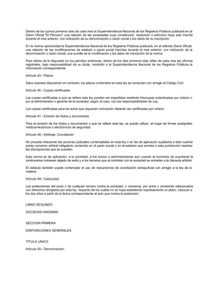 Dentro de los quince primeros días de cada mes la Superintendencia Nacional de los Registros Públicos publicará en el
Diario Oficial "El Peruano" una relación de las sociedades cuya constitución, disolución o extinción haya sido inscrita
durante el mes anterior, con indicación de su denominación o razón social y los datos de su inscripción.
En la misma oportunidad la Superintendencia Nacional de los Registros Públicos publicará, en el referido Diario Oficial,
una relación de las modificaciones de estatuto o pacto social inscritas durante el mes anterior, con indicación de la
denominación o razón social, una sumilla de la modificación y los datos de inscripción de la misma.
Para efecto de lo dispuesto en los párrafos anteriores, dentro de los diez primeros días útiles de cada mes las oficinas
registrales, bajo responsabilidad de su titular, remitirán a la Superintendencia Nacional de los Registros Públicos la
información correspondiente.
Artículo 45.- Plazos
Salvo expresa disposición en contrario, los plazos contenidos en esta ley se computan con arreglo al Código Civil.
Artículo 46.- Copias certificadas
Las copias certificadas a que se refiere esta ley pueden ser expedidas mediante fotocopias autenticadas por notario o
por el administrador o gerente de la sociedad, según el caso, con las responsabilidades de Ley.
Las copias certificadas para los actos que requieran inscripción deberán ser certificadas por notario.
Artículo 47.- Emisión de títulos y documentos
Para la emisión de los títulos y documentos a que se refiere esta ley, se puede utilizar, en lugar de firmas autógrafas,
mediosmecánicos o electrónicos de seguridad.
Artículo 48.- Arbitraje. Conciliación
No procede interponer las acciones judiciales contempladas en esta ley o en las de aplicación supletoria a ésta cuando
exista convenio arbitral obligatorio contenido en el pacto social o en el estatuto que someta a esta jurisdicción resolver
las discrepancias que se susciten.
Esta norma es de aplicación, a la sociedad, a los socios o administradores aun cuando al momento de suscitarse la
controversia hubiesen dejado de serlo y a los terceros que al contratar con la sociedad se sometan a la cláusula arbitral.
El estatuto también puede contemplar el uso de mecanismos de conciliación extrajudicial con arreglo a la ley de la
materia.
Artículo 49.- Caducidad
Las pretensiones del socio o de cualquier tercero contra la sociedad, o viceversa, por actos u omisiones relacionados
con derechos otorgados por esta ley, respecto de los cuales no se haya establecido expresamente un plazo, caducan a
los dos años a partir de la fecha correspondiente al acto que motiva la pretensión.
LIBRO SEGUNDO
SOCIEDAD ANONIMA
SECCION PRIMERA
DISPOSICIONES GENERALES
TITULO UNICO
Artículo 50.- Denominación.
 