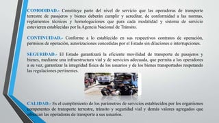 COMODIDAD.- Constituye parte del nivel de servicio que las operadoras de transporte
terrestre de pasajeros y bienes deberán cumplir y acreditar, de conformidad a las normas,
reglamentos técnicos y homologaciones que para cada modalidad y sistema de servicio
estuvieren establecidas por la Agencia Nacional de Tránsito.
CONTINUIDAD.- Conforme a lo establecido en sus respectivos contratos de operación,
permisos de operación, autorizaciones concedidas por el Estado sin dilaciones e interrupciones.
SEGURIDAD.- El Estado garantizará la eficiente movilidad de transporte de pasajeros y
bienes, mediante una infraestructura vial y de servicios adecuada, que permita a los operadores
a su vez, garantizar la integridad física de los usuarios y de los bienes transportados respetando
las regulaciones pertinentes.
CALIDAD.- Es el cumplimiento de los parámetros de servicios establecidos por los organismos
competentes de transporte terrestre, tránsito y seguridad vial y demás valores agregados que
ofrezcan las operadoras de transporte a sus usuarios.
 