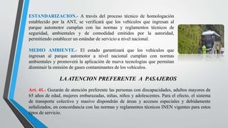ESTANDARIZACION.- A través del proceso técnico de homologación
establecido por la ANT, se verificará que los vehículos que ingresan al
parque automotor cumplan con las normas y reglamentos técnicos de
seguridad, ambientales y de comodidad emitidos por la autoridad,
permitiendo establecer un estándar de servicio a nivel nacional.
MEDIO AMBIENTE.- El estado garantizará que los vehículos que
ingresan al parque automotor a nivel nacional cumplan con normas
ambientales y promoverá la aplicación de nueva tecnologías que permitan
disminuir la emisión de gases contaminantes de los vehículos.
LA ATENCION PREFERENTE A PASAJEROS
Art. 41.- Gozarán de atención preferente las personas con discapacidades, adultos mayores de
65 años de edad, mujeres embarazadas, niñas, niños y adolescentes. Para el efecto, el sistema
de transporte colectivo y masivo dispondrán de áreas y accesos especiales y debidamente
señalizados, en concordancia con las normas y reglamentos técnicos INEN vigentes para estos
tipos de servicio.
 