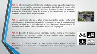 Art. 42.- El sistema de transporte terrestre brindará asistencia especial a las personas
señaladas en esta sección, según sus necesidades, facilitándoles el acceso a los
vehículos y ofreciéndoles la mayor comodidad dentro de la categoría respectiva.
Además, la infraestructura física del vehículo y de los corredores del transporte
deberá ser accesible a este grupo de usuarios.
Art. 43.- Las personas a las que se refiere este capítulo tendrán derecho a embarcar al
bus en forma previa y prioritaria a cualquier otro usuario. En caso de ser necesario, el
personal encargado de la prestación del servicio, determinará la conveniencia de
desembarcarlo primero o al final de la salida del resto de los pasajeros.
Art. 44.- Las sillas de ruedas, coches para bebes, camillas, muletas u otros equipos
que requieran las personas referidas en este capítulo, serán transportadas
gratuitamente como equipaje prioritario.
Art. 45.- Las personas citadas en este capítulo tendrán derecho a acceder
directamente a la boletería para la compra de pasajes o cualquier otra gestión sin
hacer fila.
 