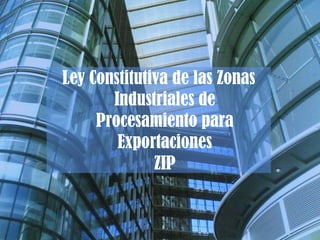 Ley Constitutiva de las Zonas
Industriales de
Procesamiento para
Exportaciones
ZIP
 