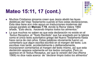 Mateo 15:11, 17 (cont.)
 Muchos Cristianos sinceros creen que Jesús abolió las leyes
dietéticas del Viejo Testamento cuando el hizo estas declaraciones.
Esta idea tiene aun más apoyo en traducciones modernas del
pasaje paralelo en Marcos 7:19, donde la Reina Valera 1960
añade, “Esto decía, haciendo limpios todos los alimentos.”
 Lo que muchos no saben es que esta declaración no existe en el
Textus Receptus, el “Texto Recibido” que fue aceptado por la Iglesia
como el único texto autoritativo griego del Nuevo Testamento hasta
hace cerca de cien años. Estas palabras obviamente fueron un
comentario que algún escriba escribió en el margen del texto. Los
escribas mas tarde, accidentalmente o deliberadamente,
incorporaron comentarios al margen del texto mismo, así que esta
declarción aparece solamente en los textos corruptos. Pero no
aparece en el Textus Receptus, así que la versión del Oso (Reina
1569) no dice nada acerca de “declarar limpio todos los alimentos”
 