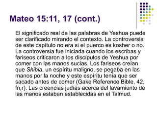 Mateo 15:11, 17 (cont.)
El significado real de las palabras de Yeshua puede
ser clarificado mirando el contexto. La controversia
de este capítulo no era si el puerco es kosher o no.
La controversia fue iniciada cuando los escribas y
fariseos criticaron a los discípulos de Yeshua por
comer con las manos sucias. Los fariseos creían
que Shibia, un espíritu maligno, se pegaba en las
manos por la noche y este espíritu tenía que ser
sacado antes de comer (Gake Reference Bible, 42,
fn,r). Las creencias judías acerca del lavamiento de
las manos estaban establecidas en el Talmud.
 