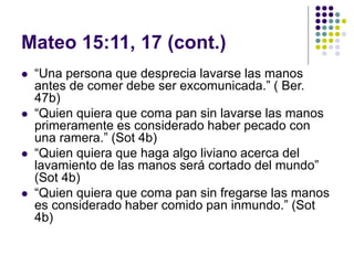 Mateo 15:11, 17 (cont.)
 “Una persona que desprecia lavarse las manos
antes de comer debe ser excomunicada.” ( Ber.
47b)
 “Quien quiera que coma pan sin lavarse las manos
primeramente es considerado haber pecado con
una ramera.” (Sot 4b)
 “Quien quiera que haga algo liviano acerca del
lavamiento de las manos será cortado del mundo”
(Sot 4b)
 “Quien quiera que coma pan sin fregarse las manos
es considerado haber comido pan inmundo.” (Sot
4b)
 