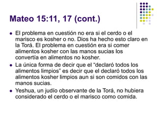 Mateo 15:11, 17 (cont.)
 El problema en cuestión no era si el cerdo o el
marisco es kosher o no. Dios ha hecho esto claro en
la Torá. El problema en cuestión era si comer
alimentos kosher con las manos sucias los
convertía en alimentos no kosher.
 La única forma de decir que el “declaró todos los
alimentos limpios” es decir que el declaró todos los
alimentos kosher limpios aun si son comidos con las
manos sucias.
 Yeshua, un judío observante de la Torá, no hubiera
considerado el cerdo o el marisco como comida.
 