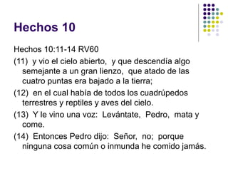 Hechos 10
Hechos 10:11-14 RV60
(11) y vio el cielo abierto, y que descendía algo
semejante a un gran lienzo, que atado de las
cuatro puntas era bajado a la tierra;
(12) en el cual había de todos los cuadrúpedos
terrestres y reptiles y aves del cielo.
(13) Y le vino una voz: Levántate, Pedro, mata y
come.
(14) Entonces Pedro dijo: Señor, no; porque
ninguna cosa común o inmunda he comido jamás.
 