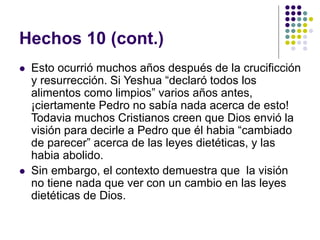 Hechos 10 (cont.)
 Esto ocurrió muchos años después de la crucificción
y resurrección. Si Yeshua “declaró todos los
alimentos como limpios” varios años antes,
¡ciertamente Pedro no sabía nada acerca de esto!
Todavia muchos Cristianos creen que Dios envió la
visión para decirle a Pedro que él habia “cambiado
de parecer” acerca de las leyes dietéticas, y las
habia abolido.
 Sin embargo, el contexto demuestra que la visión
no tiene nada que ver con un cambio en las leyes
dietéticas de Dios.
 