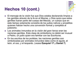 Hechos 10 (cont.)
 El mensaje de la visión fue que Dios estaba declarando limpios a
los gentiles atravéz de la fe en el Mesías, y Dios quizo que estos
gentiles fueran parte del cuerpo del Mesías, un cuerpo que en
este tiempo solamente consistía de los judios nativos y prosélitos
quienes habían hecho una conversión formal y completa al
judaísmo.
 Los animales inmundos en la visión del gran lienzo eran las
naciones gentiles. Esta clase de simbolismo no debió ser inusual
a Pedro, un judío quien era familiar con las Escrituras.
 En los escritos de los profetas, las naciones gentiles son
simbolizadas por animales inmundos tales como el aguila, el
león, el oso, y el leopardo. (vease Ezequiel 17 y Daniel 7)
 